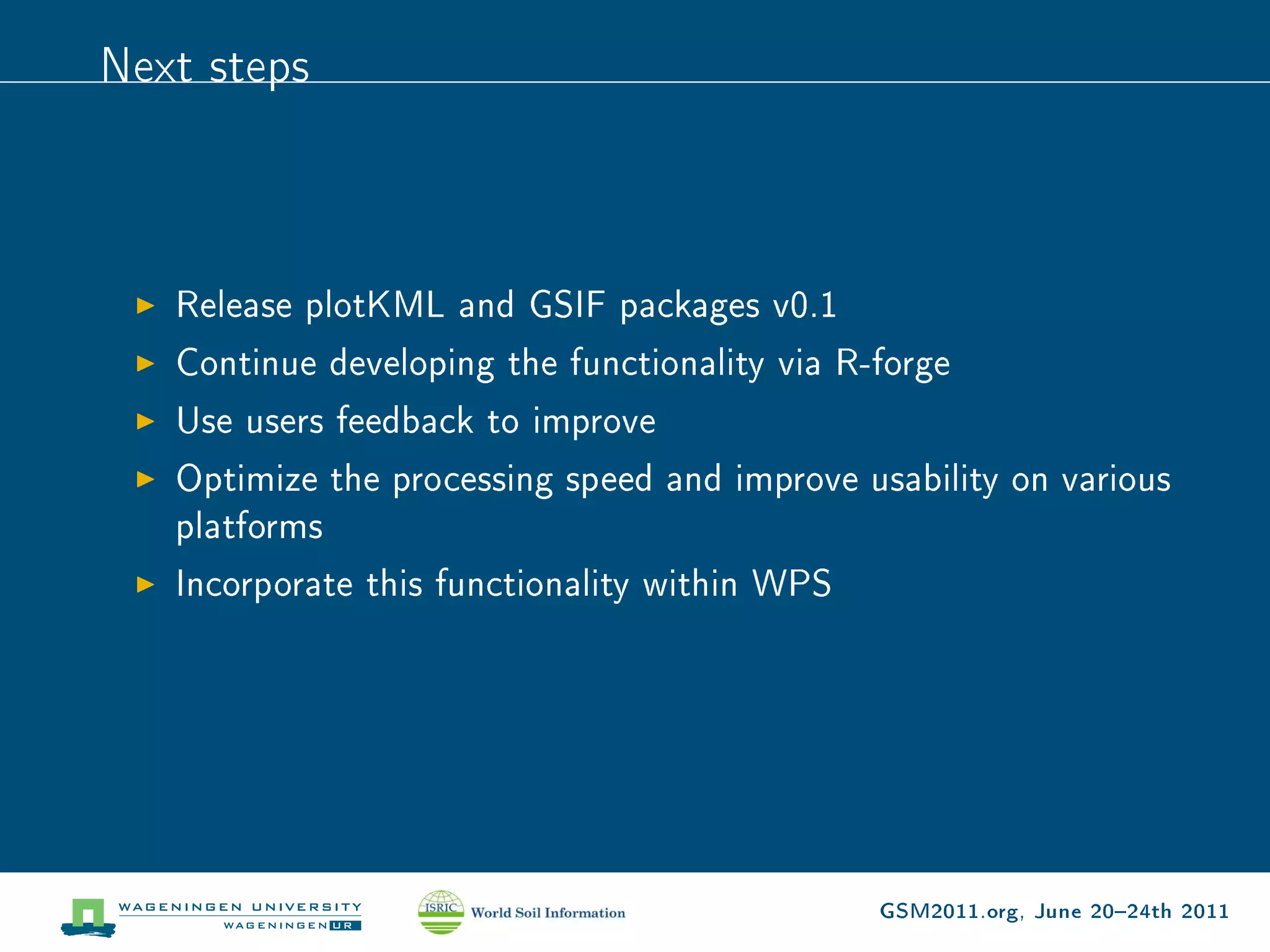Next steps



   Release plotKML and GSIF packages v0.1
   Continue developing the functionality via R-forge
   Use users feedback to improve
   Optimize the processing speed and improve usability on various
   platforms
   Incorporate this functionality within WPS




                                               GSM2011.org, June 2024th 2011
 