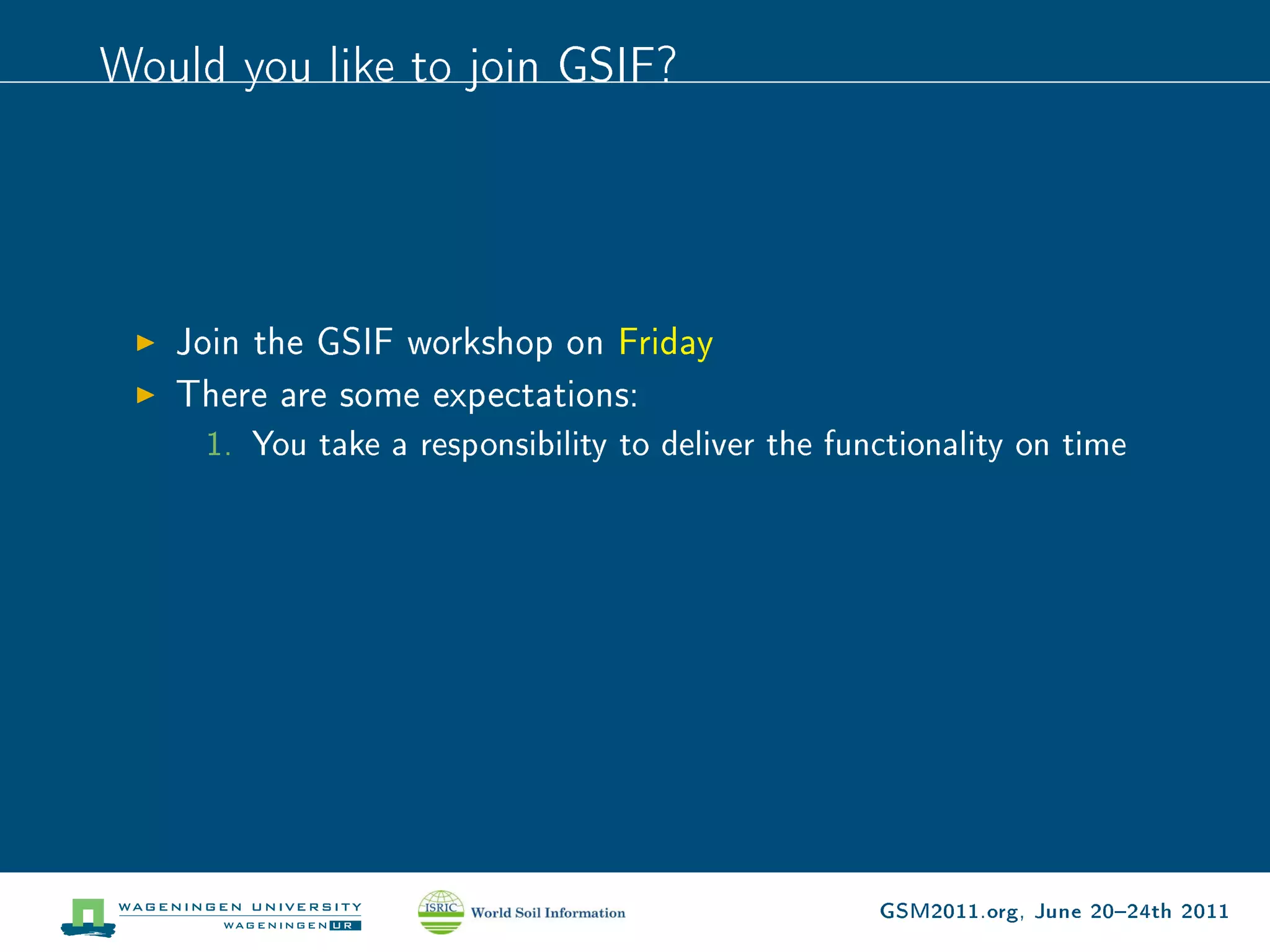 Would you like to join GSIF?




   Join the GSIF workshop on Friday
   There are some expectations:
     1. You take a responsibility to deliver the functionality on time




                                                    GSM2011.org, June 2024th 2011
 