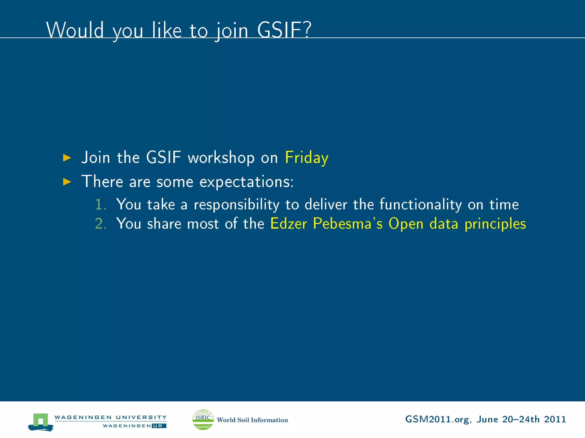 Would you like to join GSIF?




   Join the GSIF workshop on Friday
   There are some expectations:
     1. You take a responsibility to deliver the functionality on time
     2. You share most of the Edzer Pebesma's Open data principles




                                                   GSM2011.org, June 2024th 2011
 