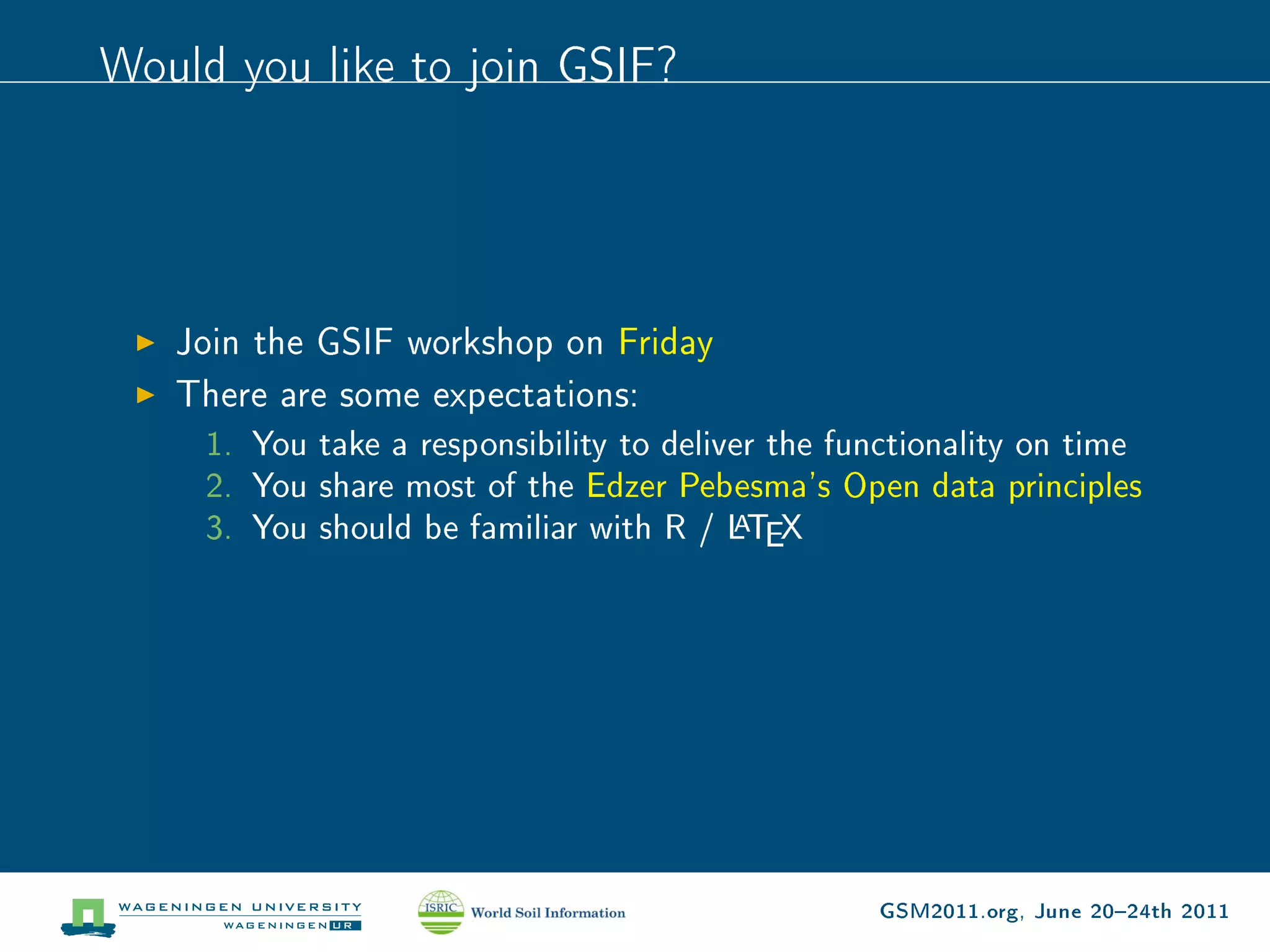 Would you like to join GSIF?




   Join the GSIF workshop on Friday
   There are some expectations:
     1. You take a responsibility to deliver the functionality on time
     2. You share most of the Edzer Pebesma's Open data principles
                                          A
     3. You should be familiar with R / LTEX




                                                   GSM2011.org, June 2024th 2011
 