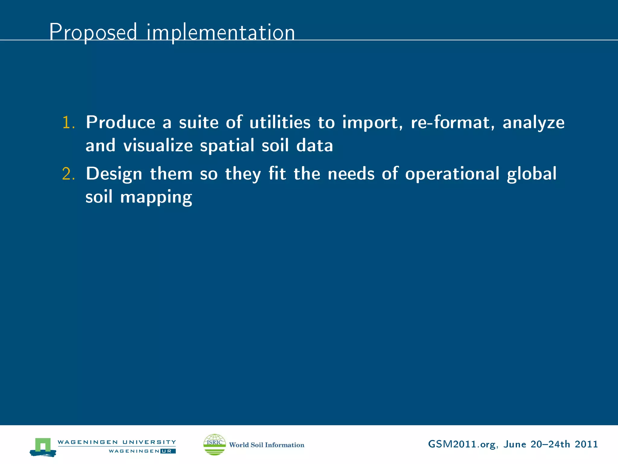 Proposed implementation


 1. Produce a suite of utilities to import, re-format, analyze
    and visualize spatial soil data
 2. Design them so they t the needs of operational global
    soil mapping




                                             GSM2011.org, June 2024th 2011
 