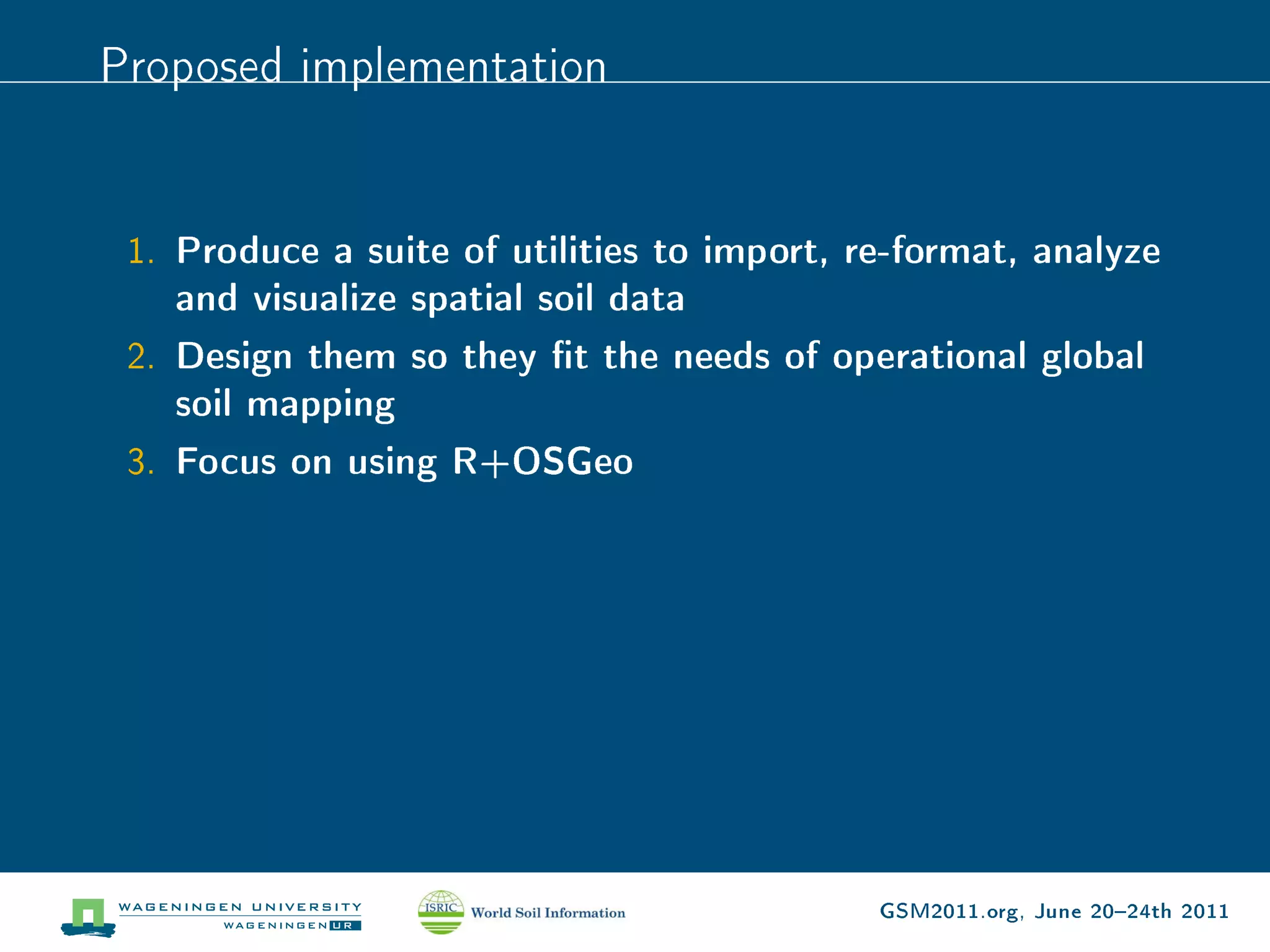 Proposed implementation


 1. Produce a suite of utilities to import, re-format, analyze
    and visualize spatial soil data
 2. Design them so they t the needs of operational global
    soil mapping
 3. Focus on using R+OSGeo




                                             GSM2011.org, June 2024th 2011
 