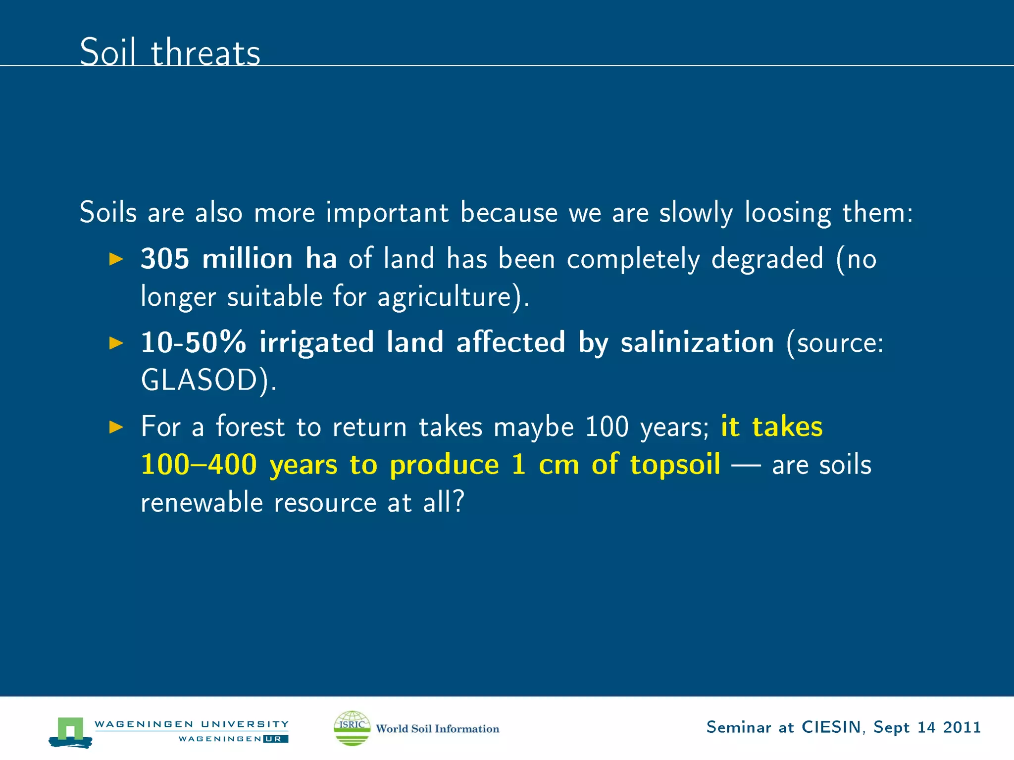 Soil threats




Soils are also more important because we are slowly loosing them:

    305 million ha   of land has been completely degraded (no
    longer suitable for agriculture).

    10-50% irrigated land aected by salinization       (source:
    GLASOD).

    For a forest to return takes maybe 100 years; it takes
    100400 years to produce 1 cm of topsoil  are soils
    renewable resource at all?




                                                Seminar at CIESIN, Sept 14 2011
 