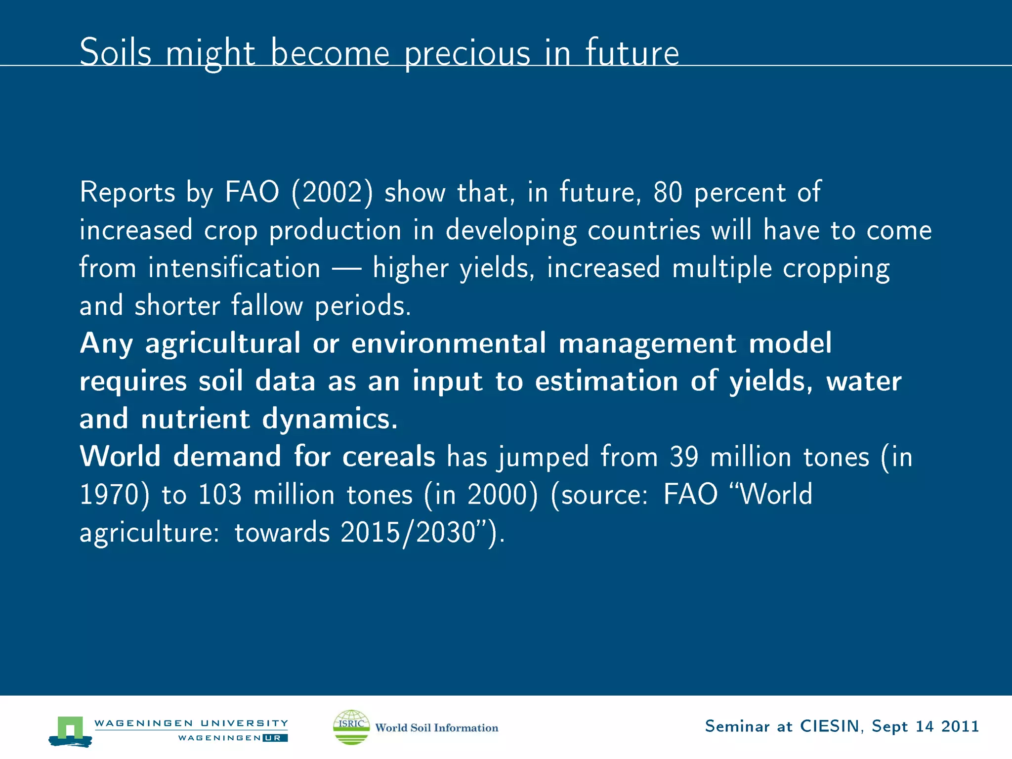 Soils might become precious in future




Reports by FAO (2002) show that, in future, 80 percent of
increased crop production in developing countries will have to come
from intensication  higher yields, increased multiple cropping
and shorter fallow periods.
Any agricultural or environmental management model
requires soil data as an input to estimation of yields, water
and nutrient dynamics.
World demand for cereals has jumped from 39 million tones (in
1970) to 103 million tones (in 2000) (source: FAO World
agriculture: towards 2015/2030).




                                                 Seminar at CIESIN, Sept 14 2011
 