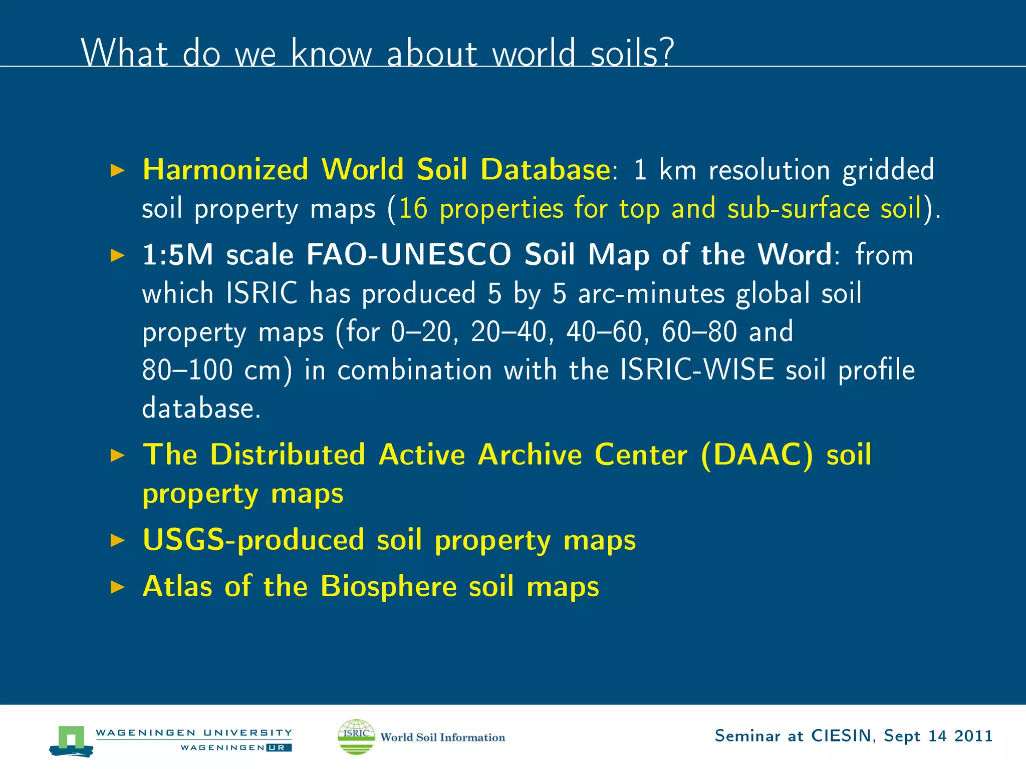 What do we know about world soils?



   Harmonized World Soil Database:        1 km resolution gridded
   soil property maps (16 properties for top and sub-surface soil).

   1:5M scale FAO-UNESCO Soil Map of the Word:                 from
   which ISRIC has produced 5 by 5 arc-minutes global soil
   property maps (for 020, 2040, 4060, 6080 and
   80100 cm) in combination with the ISRIC-WISE soil prole
   database.

   The Distributed Active Archive Center (DAAC) soil
   property maps
   USGS-produced soil property maps
   Atlas of the Biosphere soil maps



                                                Seminar at CIESIN, Sept 14 2011
 