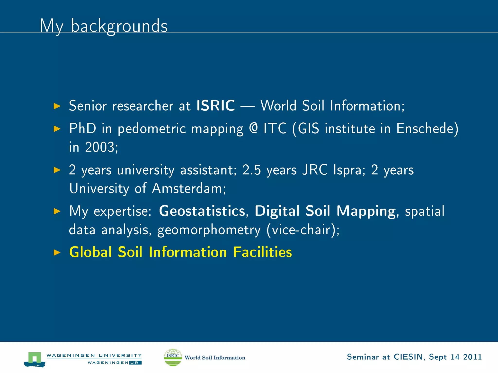 My backgrounds




   Senior researcher at   ISRIC    World Soil Information;

   PhD in pedometric mapping @ ITC (GIS institute in Enschede)
   in 2003;

   2 years university assistant; 2.5 years JRC Ispra; 2 years
   University of Amsterdam;

   My expertise:   Geostatistics, Digital Soil Mapping,        spatial
   data analysis, geomorphometry (vice-chair);

   Global Soil Information Facilities




                                                  Seminar at CIESIN, Sept 14 2011
 