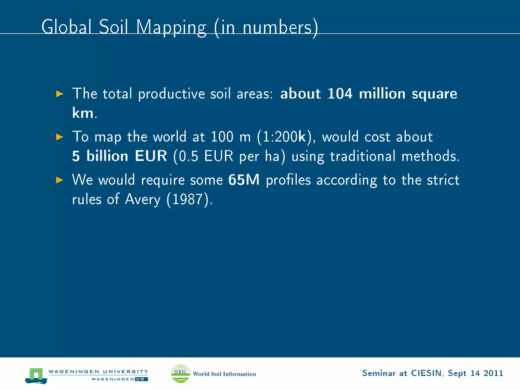 Global Soil Mapping (in numbers)



   The total productive soil areas:   about 104 million square
   km.
                                        k
   To map the world at 100 m (1:200 ), would cost about
   5 billion EUR   (0.5 EUR per ha) using traditional methods.

   We would require some    65M   proles according to the strict
   rules of Avery (1987).




                                                 Seminar at CIESIN, Sept 14 2011
 