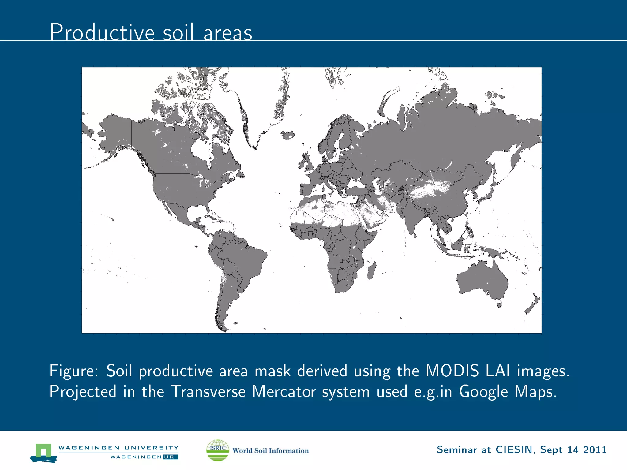 Productive soil areas




Figure: Soil productive area mask derived using the MODIS LAI images.
Projected in the Transverse Mercator system used e.g.in Google Maps.


                                                   Seminar at CIESIN, Sept 14 2011
 