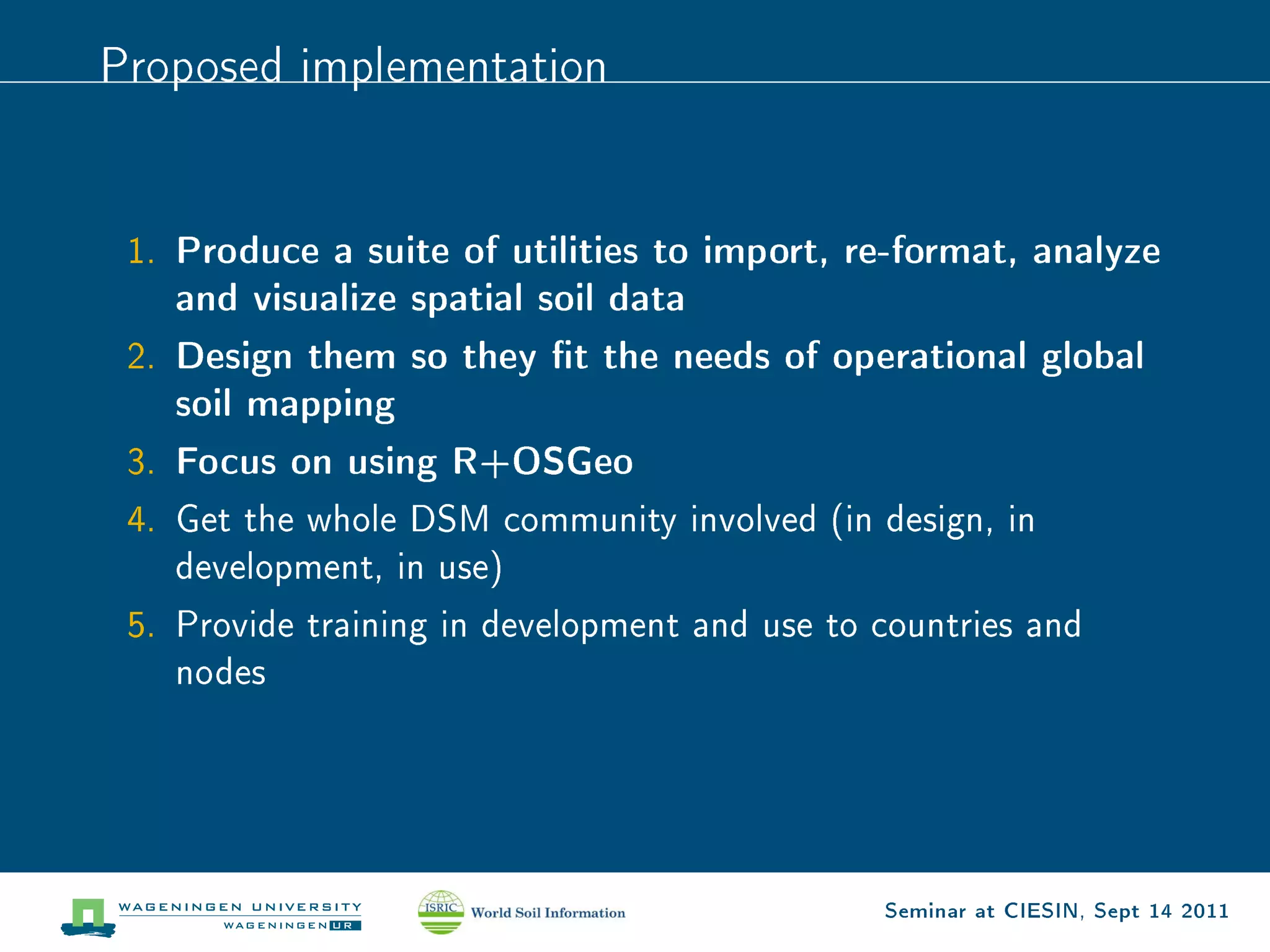 Proposed implementation




 1.   Produce a suite of utilities to import, re-format, analyze
      and visualize spatial soil data
 2.   Design them so they t the needs of operational global
      soil mapping
 3.   Focus on using R+OSGeo
 4. Get the whole DSM community involved (in design, in
      development, in use)

 5. Provide training in development and use to countries and
      nodes




                                               Seminar at CIESIN, Sept 14 2011
 
