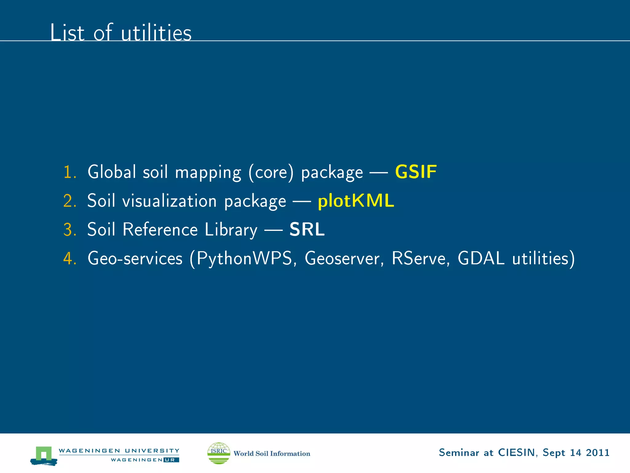 List of utilities




 1. Global soil mapping (core) package   GSIF
 2. Soil   visualization package  plotKML

 3. Soil   Reference Library  SRL

 4. Geo-services (PythonWPS, Geoserver, RServe, GDAL utilities)




                                                 Seminar at CIESIN, Sept 14 2011
 