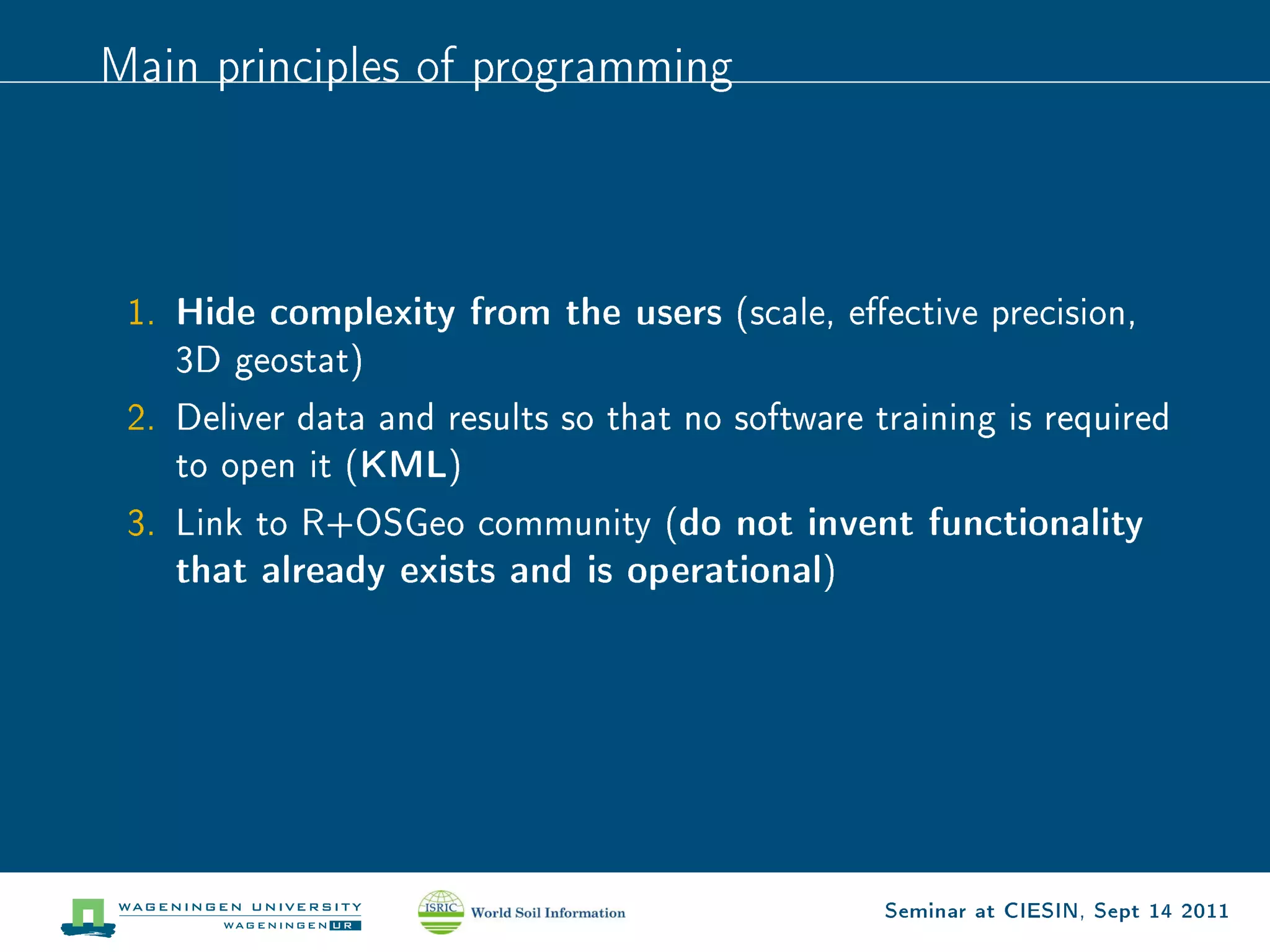 Main principles of programming




 1.   Hide complexity from the users    (scale, eective precision,
      3D geostat)

 2. Deliver data and results so that no software training is required
      to open it (   KML)
 3. Link to R+OSGeo community (    do not invent functionality
      that already exists and is operational)




                                                  Seminar at CIESIN, Sept 14 2011
 
