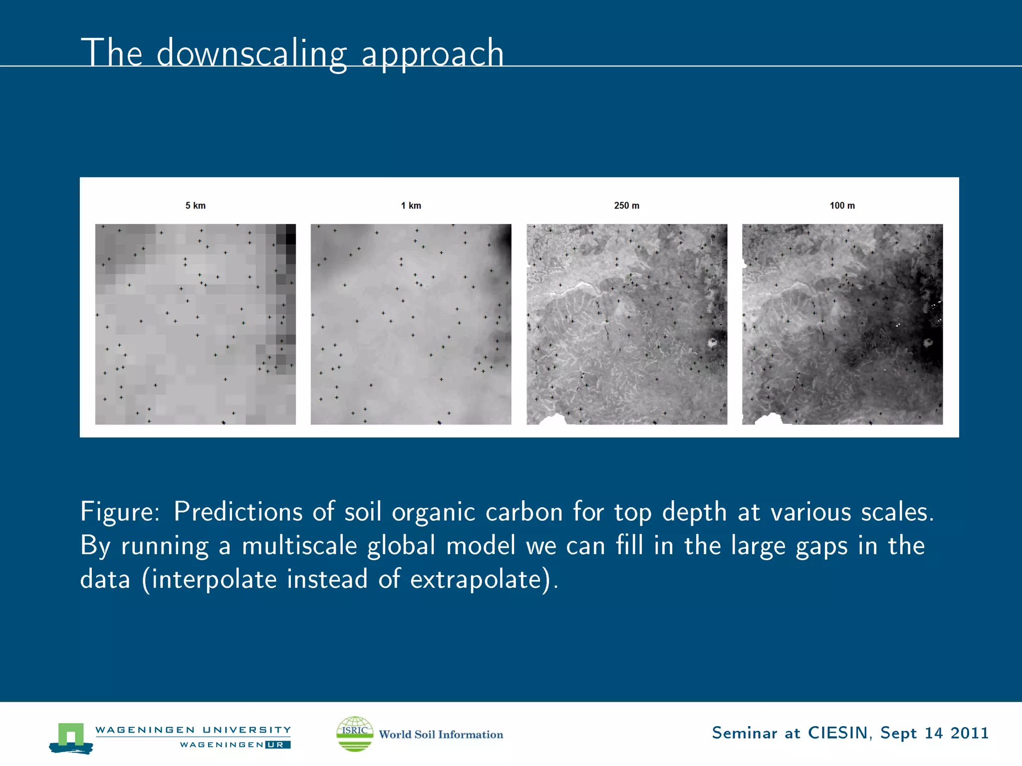 The downscaling approach




Figure: Predictions of soil organic carbon for top depth at various scales.
By running a multiscale global model we can ll in the large gaps in the
data (interpolate instead of extrapolate).




                                                       Seminar at CIESIN, Sept 14 2011
 