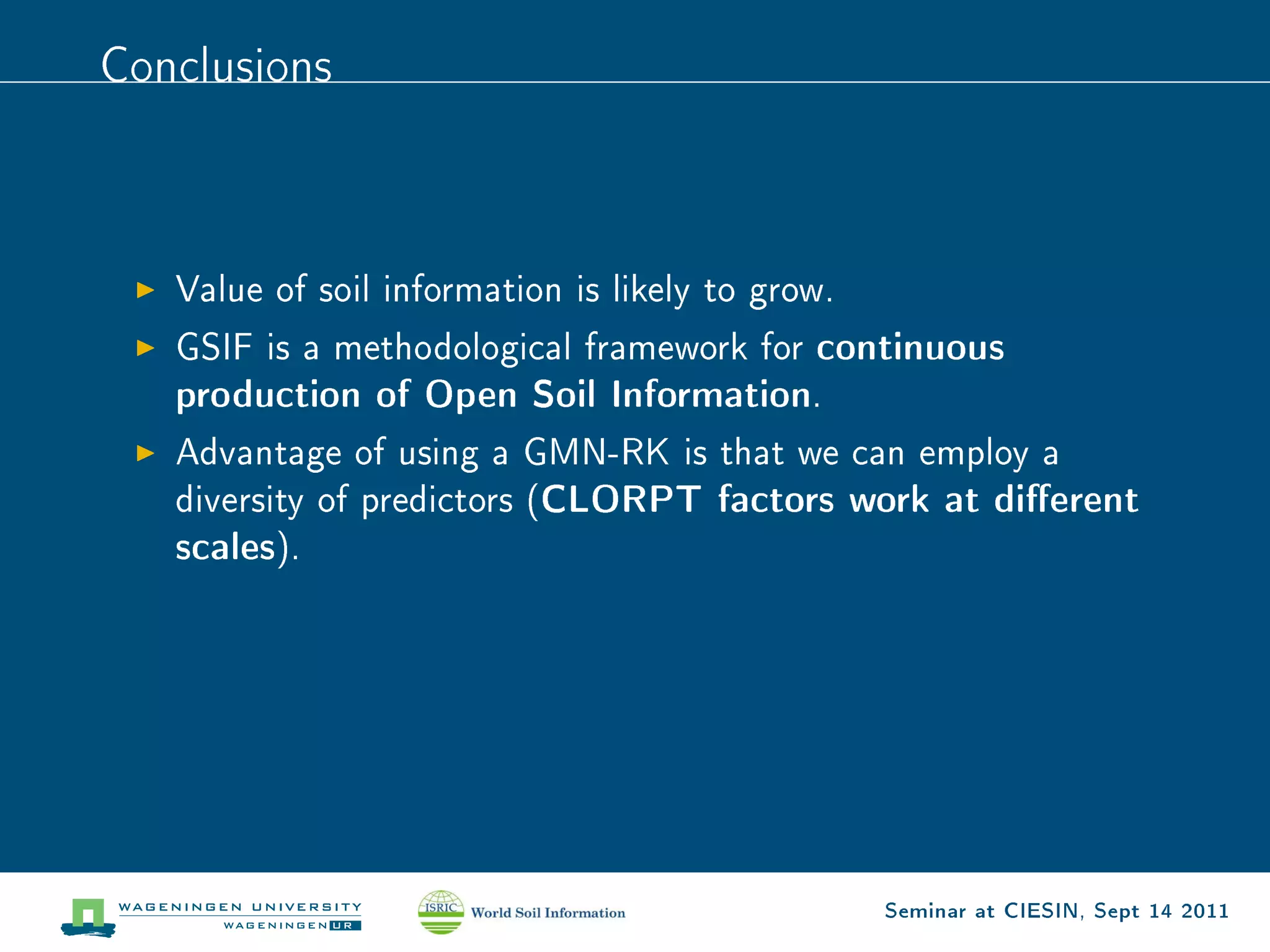 Conclusions




   Value of soil information is likely to grow.

   GSIF is a methodological framework for    continuous
   production of Open Soil Information.
   Advantage of using a GMN-RK is that we can employ a
   diversity of predictors (   CLORPT factors work at dierent
   scales).




                                                  Seminar at CIESIN, Sept 14 2011
 