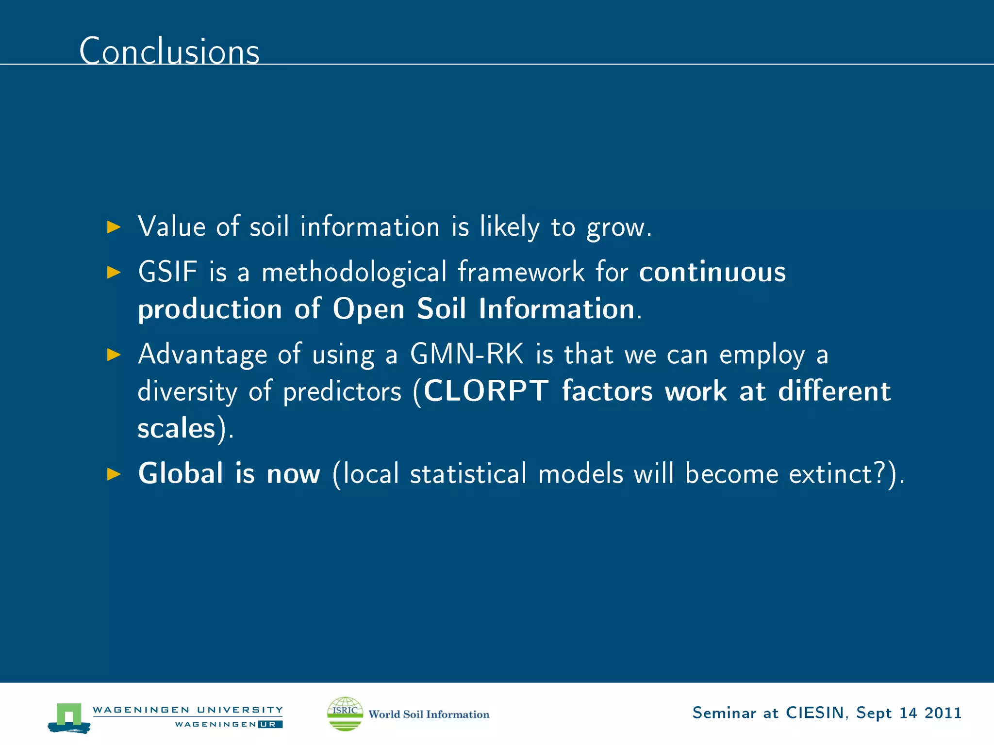 Conclusions




   Value of soil information is likely to grow.

   GSIF is a methodological framework for    continuous
   production of Open Soil Information.
   Advantage of using a GMN-RK is that we can employ a
   diversity of predictors (   CLORPT factors work at dierent
   scales).
   Global is now   (local statistical models will become extinct?).




                                                  Seminar at CIESIN, Sept 14 2011
 