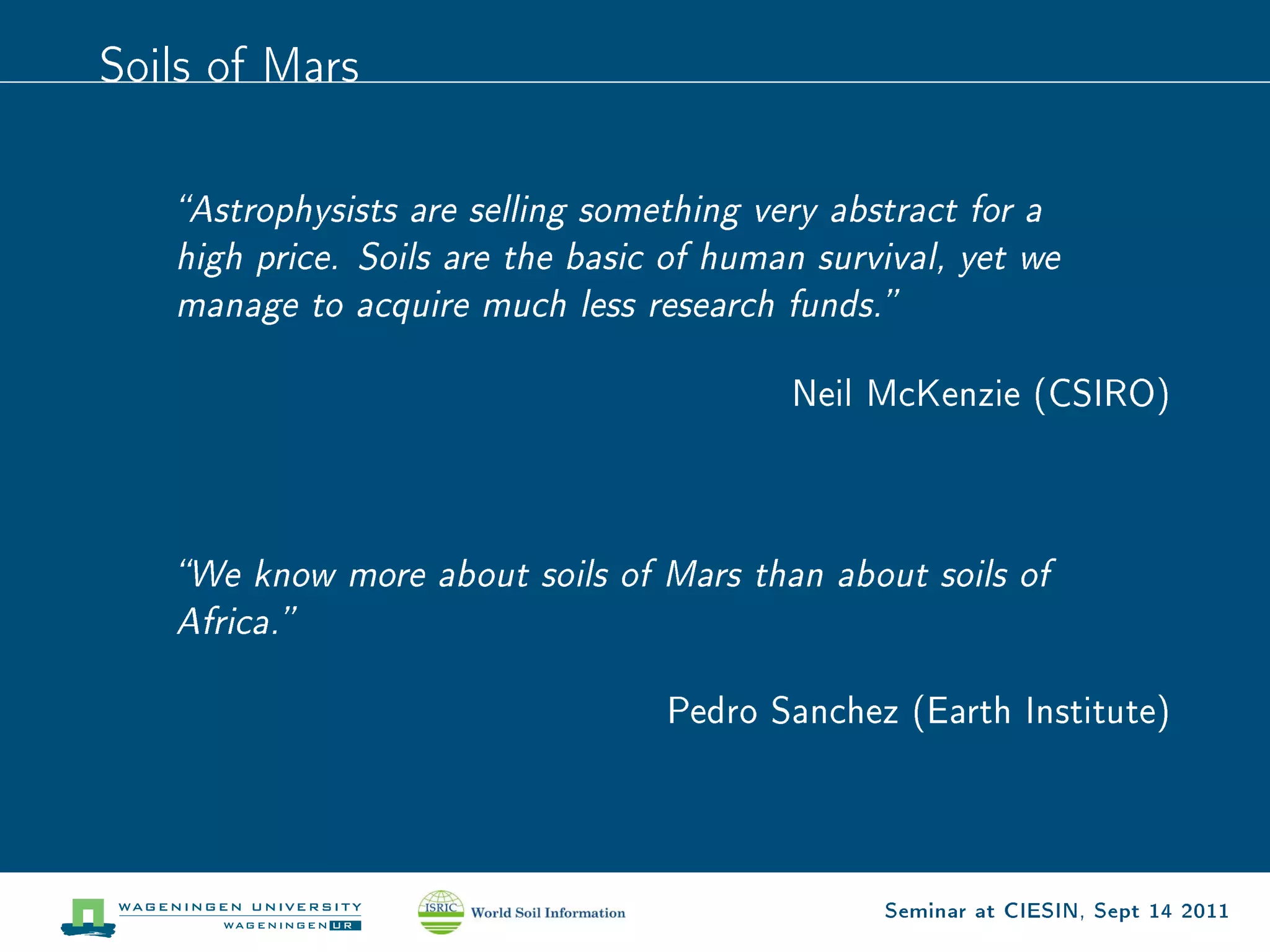 Soils of Mars



   Astrophysists are selling something very abstract for a
   high price. Soils are the basic of human survival, yet we
   manage to acquire much less research funds.


                                          Neil McKenzie (CSIRO)




   We know more about soils of Mars than about soils of
   Africa.


                                  Pedro Sanchez (Earth Institute)




                                                Seminar at CIESIN, Sept 14 2011
 
