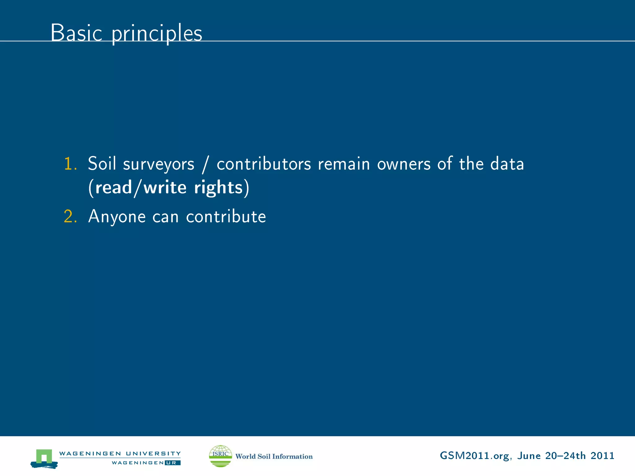 Basic principles




 1. Soil surveyors / contributors remain owners of the data
    (read/write rights)
 2. Anyone can contribute




                                                GSM2011.org, June 2024th 2011
 