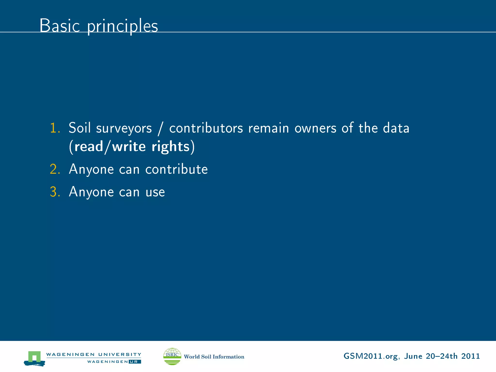 Basic principles




 1. Soil surveyors / contributors remain owners of the data
    (read/write rights)
 2. Anyone can contribute
 3. Anyone can use




                                                GSM2011.org, June 2024th 2011
 