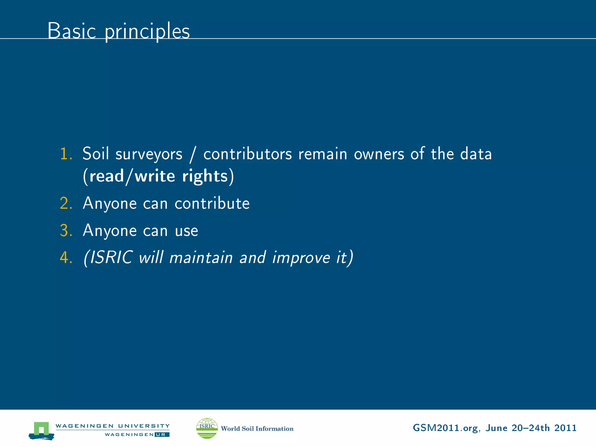 Basic principles




 1. Soil surveyors / contributors remain owners of the data
    (read/write rights)
 2. Anyone can contribute
 3. Anyone can use
 4. (ISRIC will maintain and improve it)




                                                GSM2011.org, June 2024th 2011
 