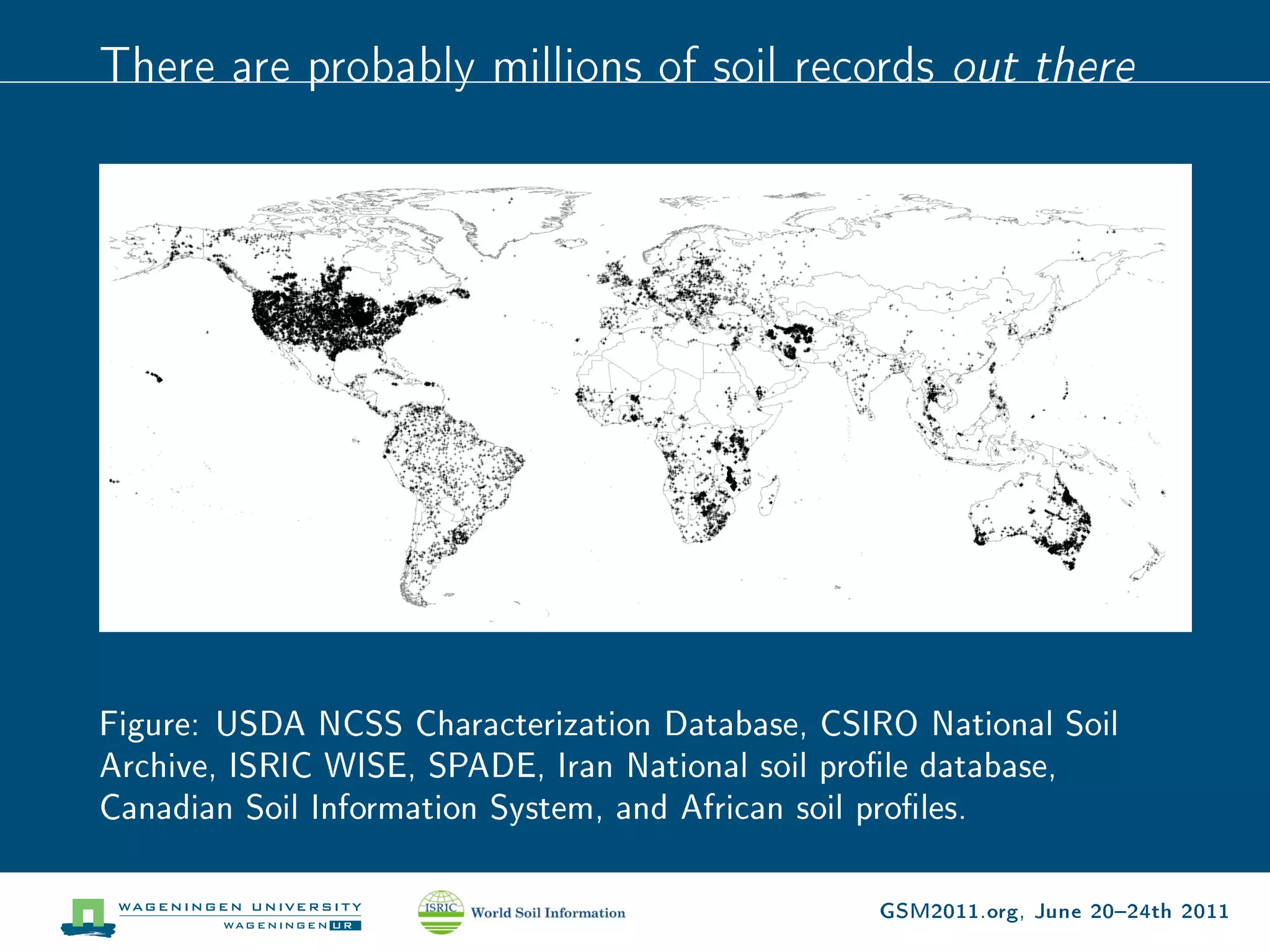 There are probably millions of soil records           out there




Figure: USDA NCSS Characterization Database, CSIRO National Soil
Archive, ISRIC WISE, SPADE, Iran National soil prole database,
Canadian Soil Information System, and African soil proles.

                                                GSM2011.org, June 2024th 2011
 
