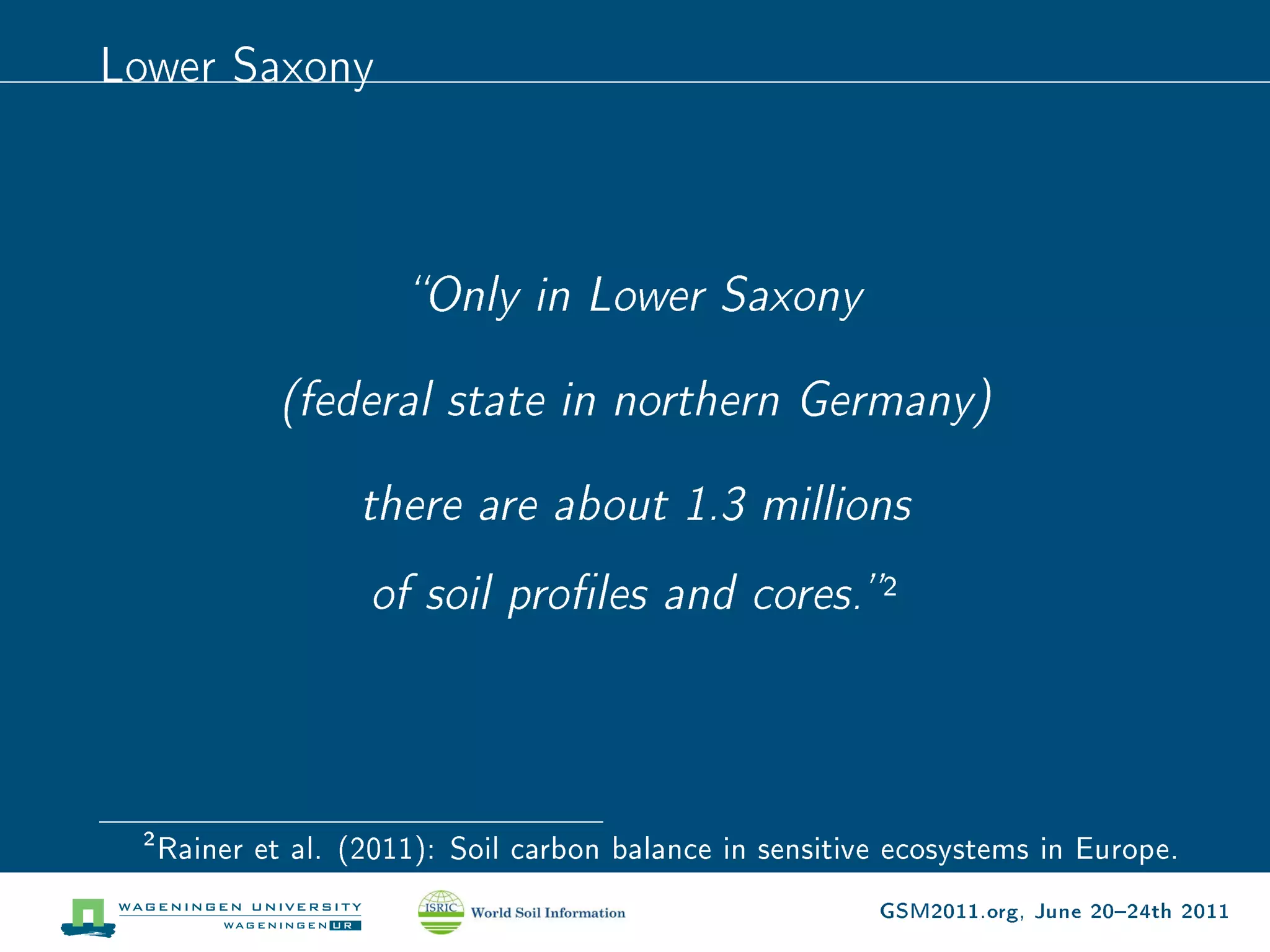 Lower Saxony



                       Only in Lower Saxony


              (federal state in northern Germany)


                    there are about 1.3 millions

                    of soil proles and cores.            2



 2
     Rainer et al. (2011): Soil carbon balance in sensitive ecosystems in Europe.

                                                          GSM2011.org, June 2024th 2011
 