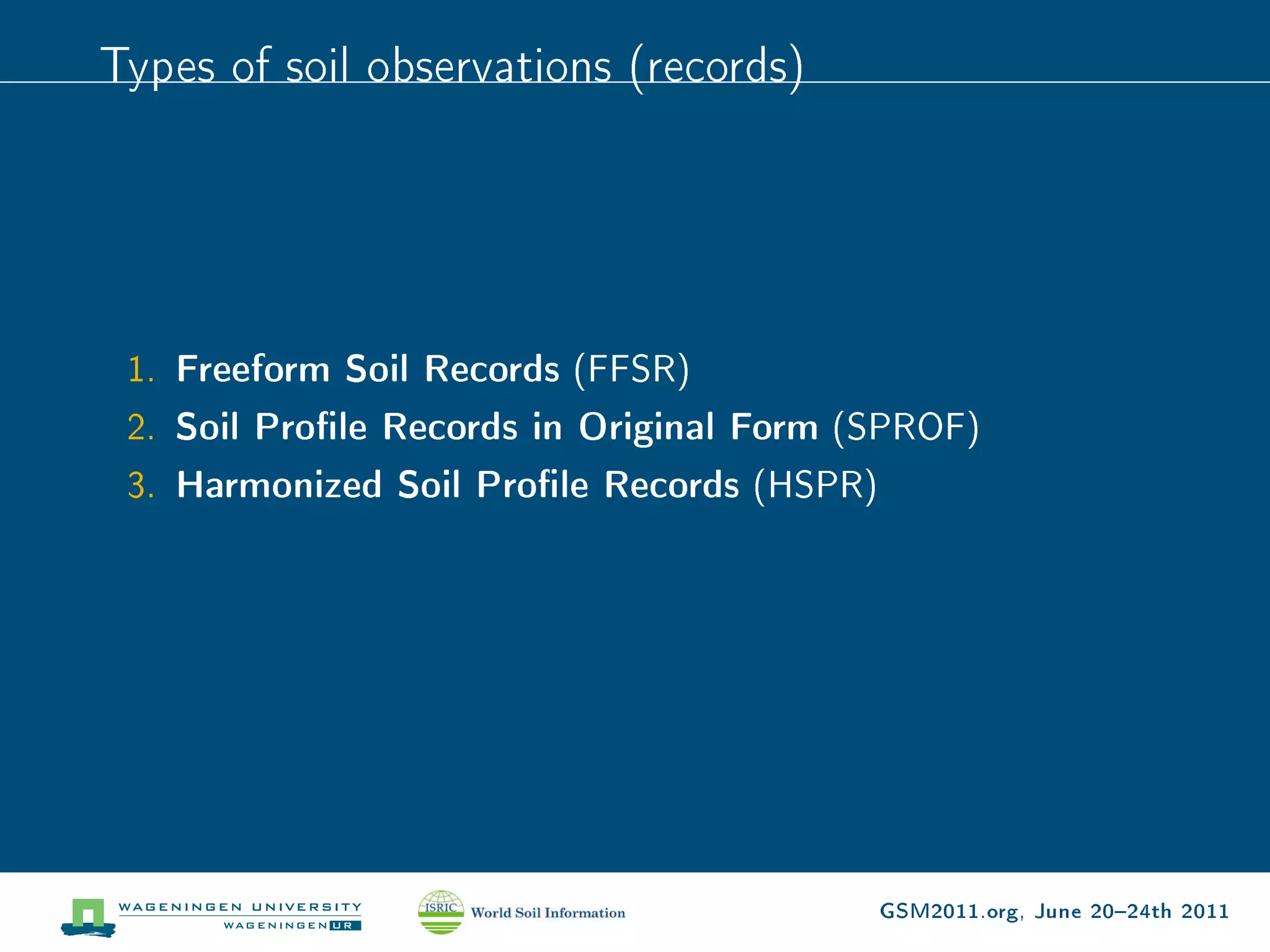 Types of soil observations (records)




 1. Freeform Soil Records (FFSR)
 2. Soil Prole Records in Original Form (SPROF)
 3. Harmonized Soil Prole Records (HSPR)




                                          GSM2011.org, June 2024th 2011
 