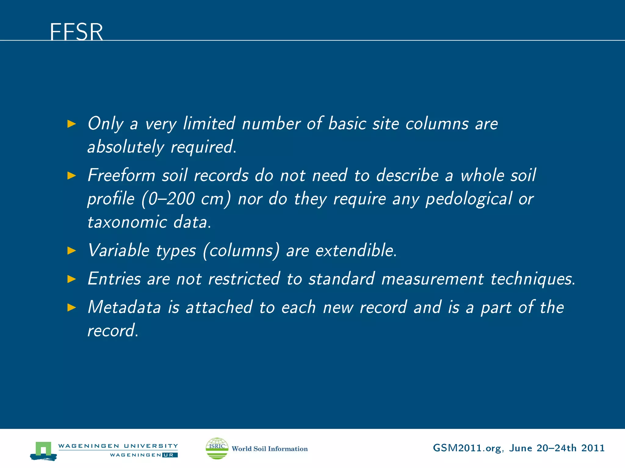 FFSR


  Only a very limited number of basic site columns are
  absolutely required.
  Freeform soil records do not need to describe a whole soil
  prole (0200 cm) nor do they require any pedological or
  taxonomic data.
  Variable types (columns) are extendible.
  Entries are not restricted to standard measurement techniques.
  Metadata is attached to each new record and is a part of the
  record.




                                              GSM2011.org, June 2024th 2011
 