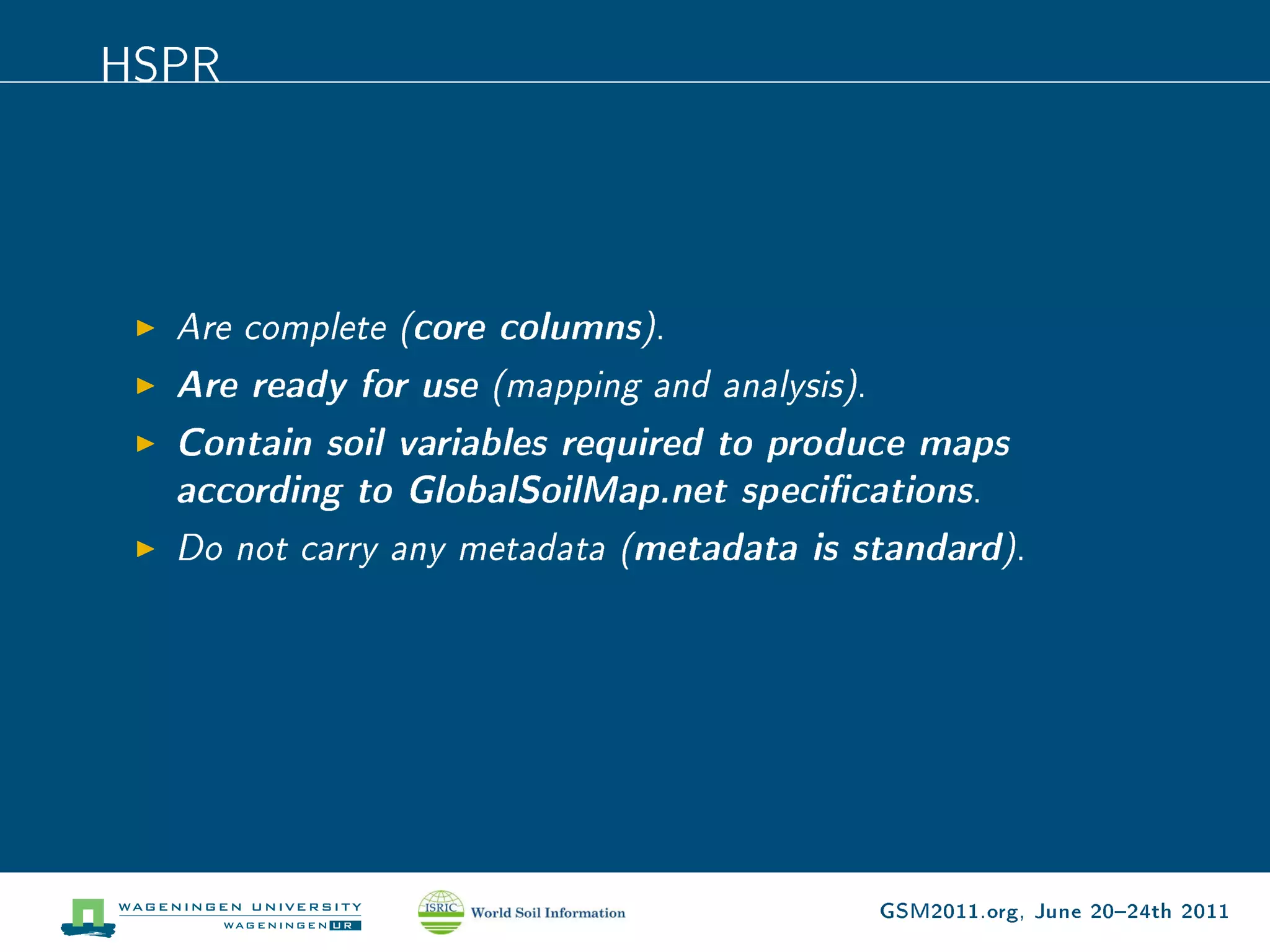 HSPR




  Are complete (core columns).
  Are ready for use (mapping and analysis).
  Contain soil variables required to produce maps
  according to GlobalSoilMap.net specications.
  Do not carry any metadata (metadata is standard).




                                          GSM2011.org, June 2024th 2011
 