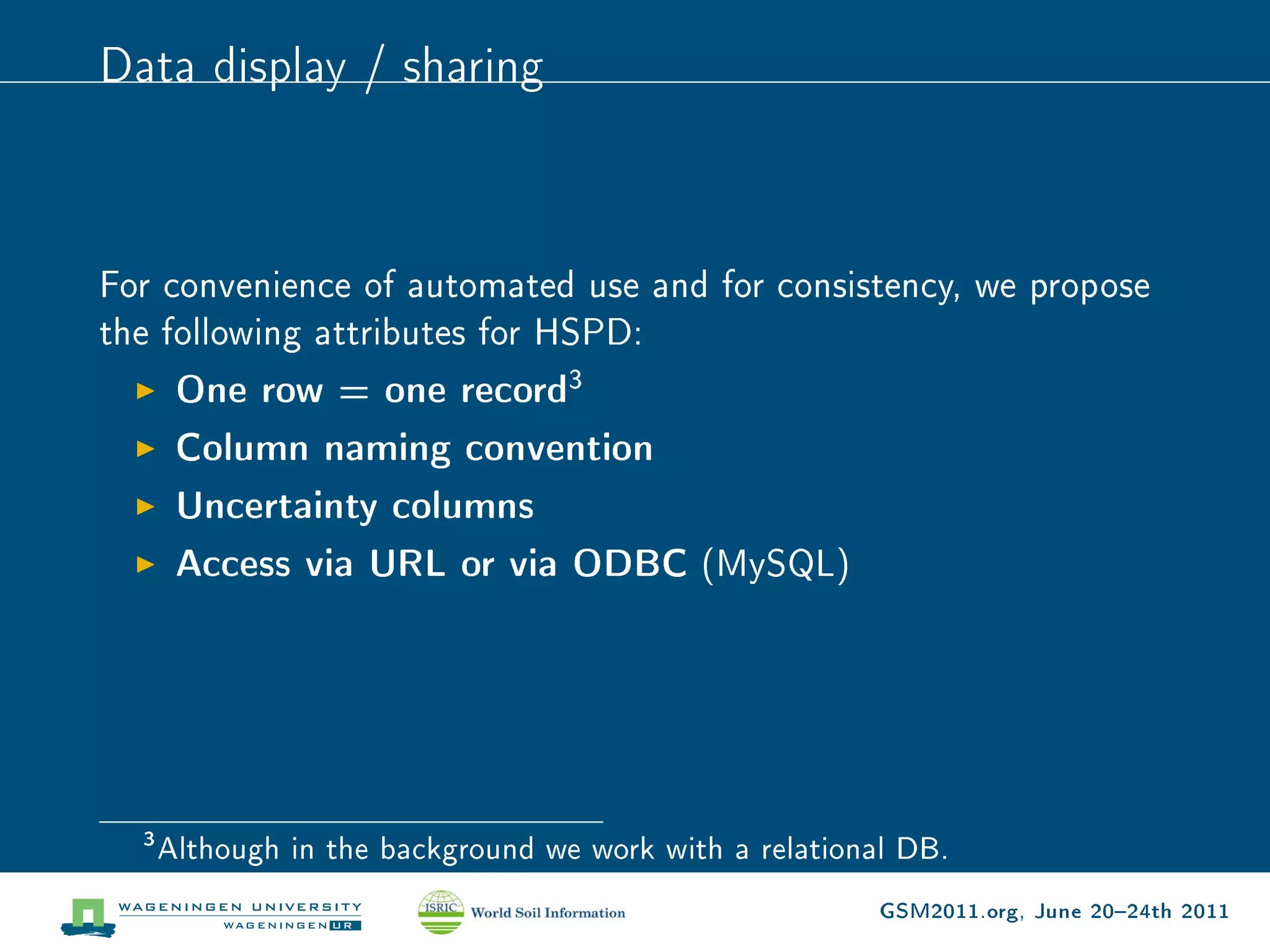Data display / sharing



For convenience of automated use and for consistency, we propose
the following attributes for HSPD:
       One row = one record3
       Column naming convention
       Uncertainty columns
       Access via URL or via ODBC (MySQL)




  3
      Although in the background we work with a relational DB.

                                                         GSM2011.org, June 2024th 2011
 