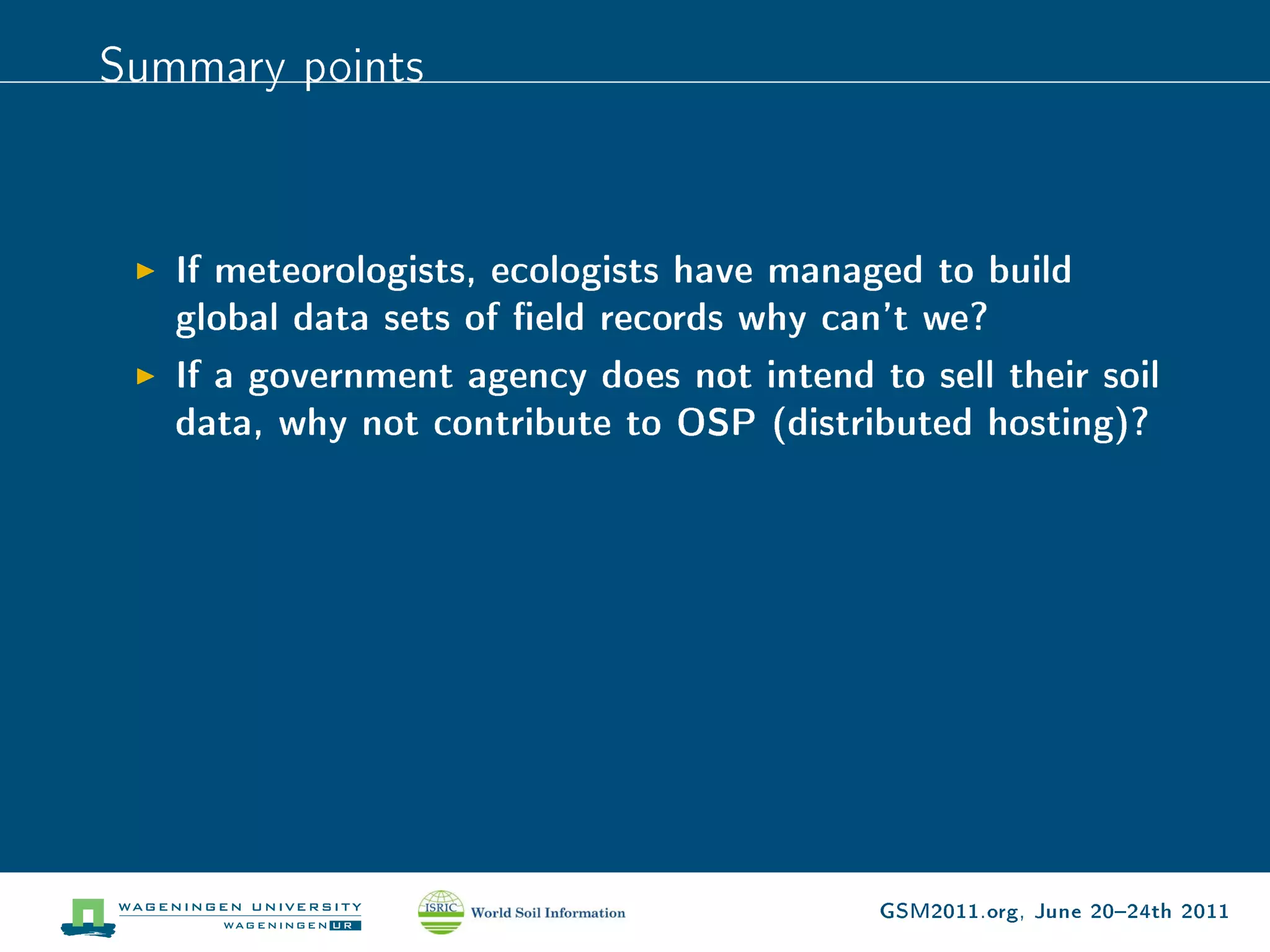 Summary points


   If meteorologists, ecologists have managed to build
   global data sets of eld records why can't we?
   If a government agency does not intend to sell their soil
   data, why not contribute to OSP (distributed hosting)?




                                           GSM2011.org, June 2024th 2011
 