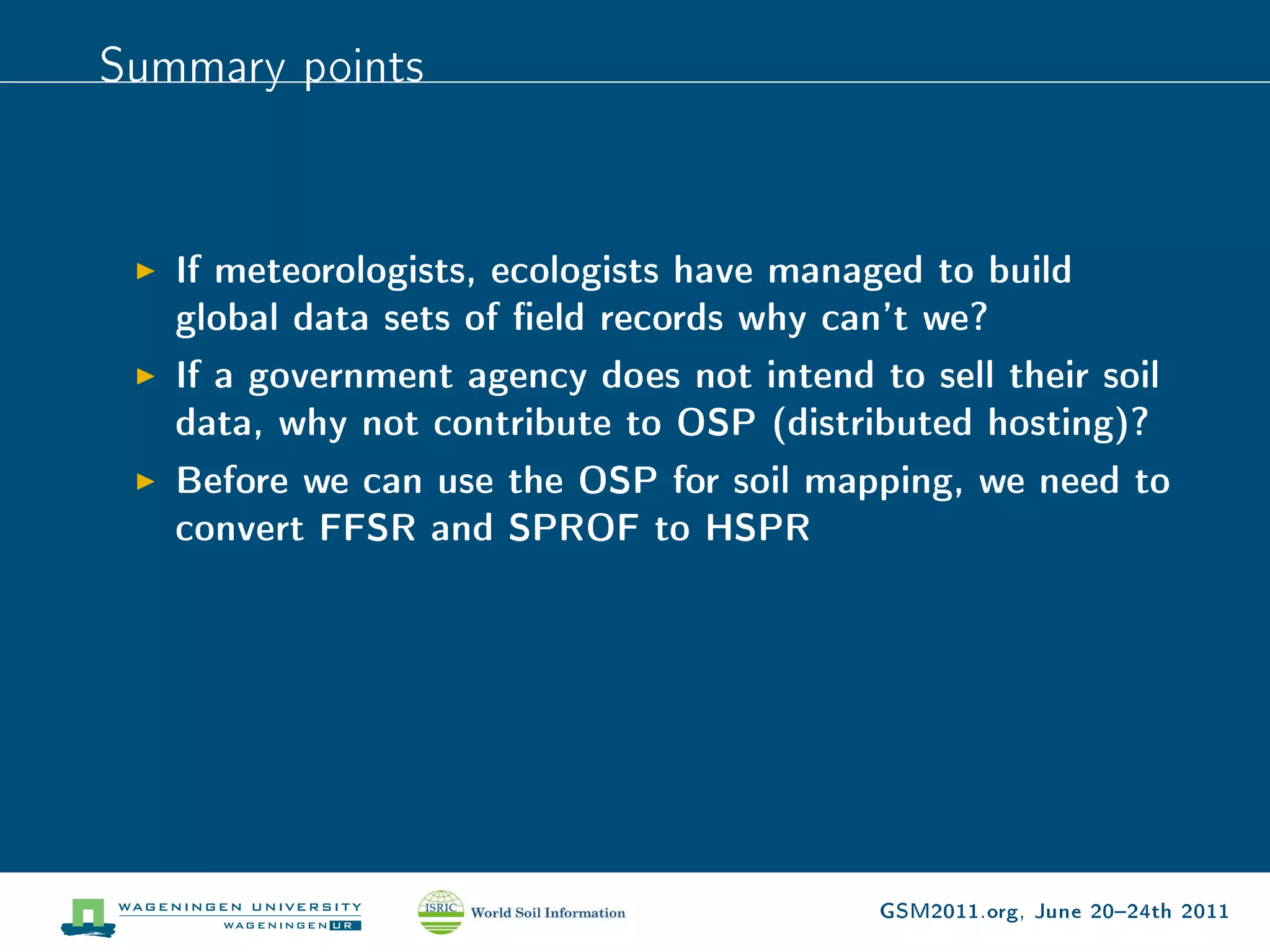 Summary points


   If meteorologists, ecologists have managed to build
   global data sets of eld records why can't we?
   If a government agency does not intend to sell their soil
   data, why not contribute to OSP (distributed hosting)?
   Before we can use the OSP for soil mapping, we need to
   convert FFSR and SPROF to HSPR




                                           GSM2011.org, June 2024th 2011
 