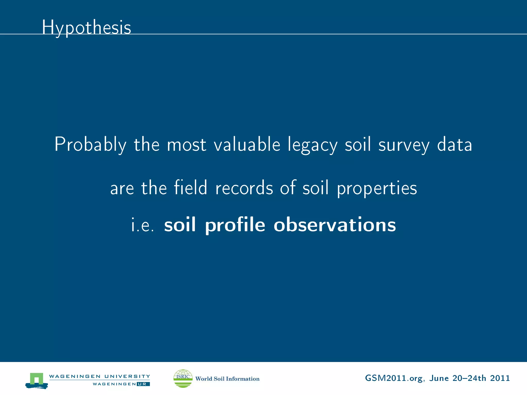 Hypothesis




 Probably the most valuable legacy soil survey data

       are the eld records of soil properties
          i.e.   soil prole observations




                                       GSM2011.org, June 2024th 2011
 