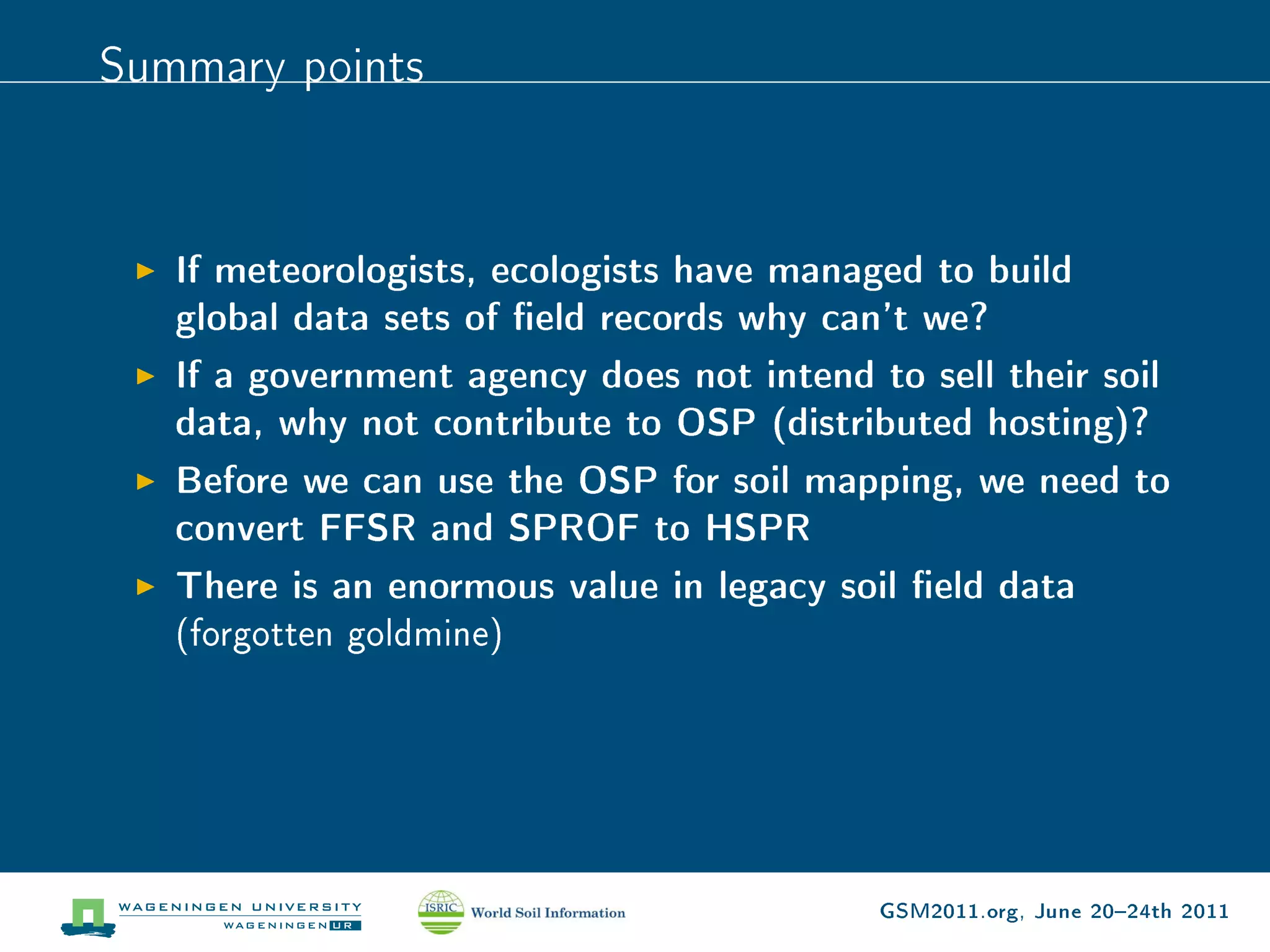 Summary points


   If meteorologists, ecologists have managed to build
   global data sets of eld records why can't we?
   If a government agency does not intend to sell their soil
   data, why not contribute to OSP (distributed hosting)?
   Before we can use the OSP for soil mapping, we need to
   convert FFSR and SPROF to HSPR
   There is an enormous value in legacy soil eld data
   (forgotten goldmine)




                                           GSM2011.org, June 2024th 2011
 