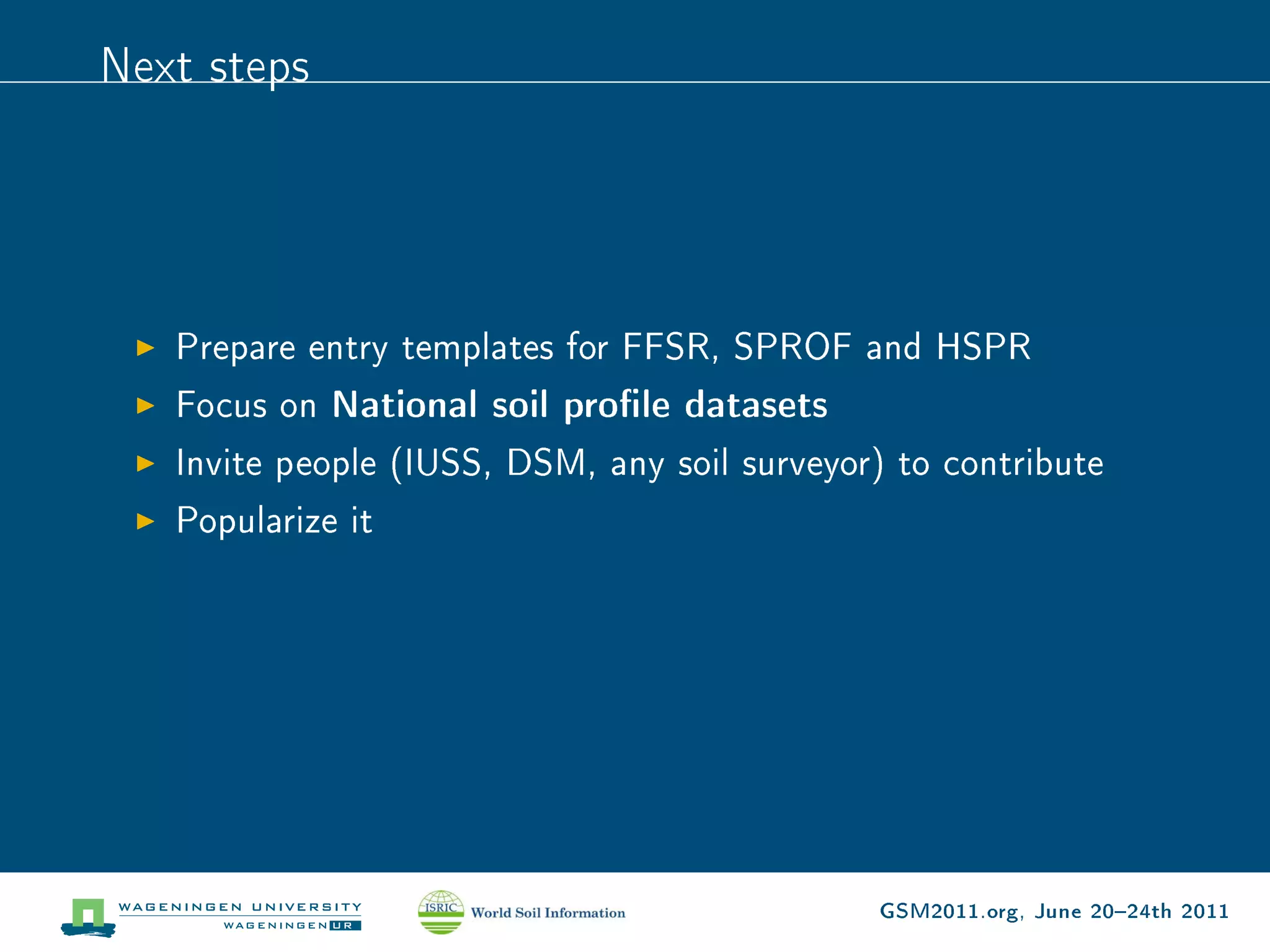 Next steps




   Prepare entry templates for FFSR, SPROF and HSPR
   Focus on National soil prole datasets
   Invite people (IUSS, DSM, any soil surveyor) to contribute
   Popularize it




                                              GSM2011.org, June 2024th 2011
 