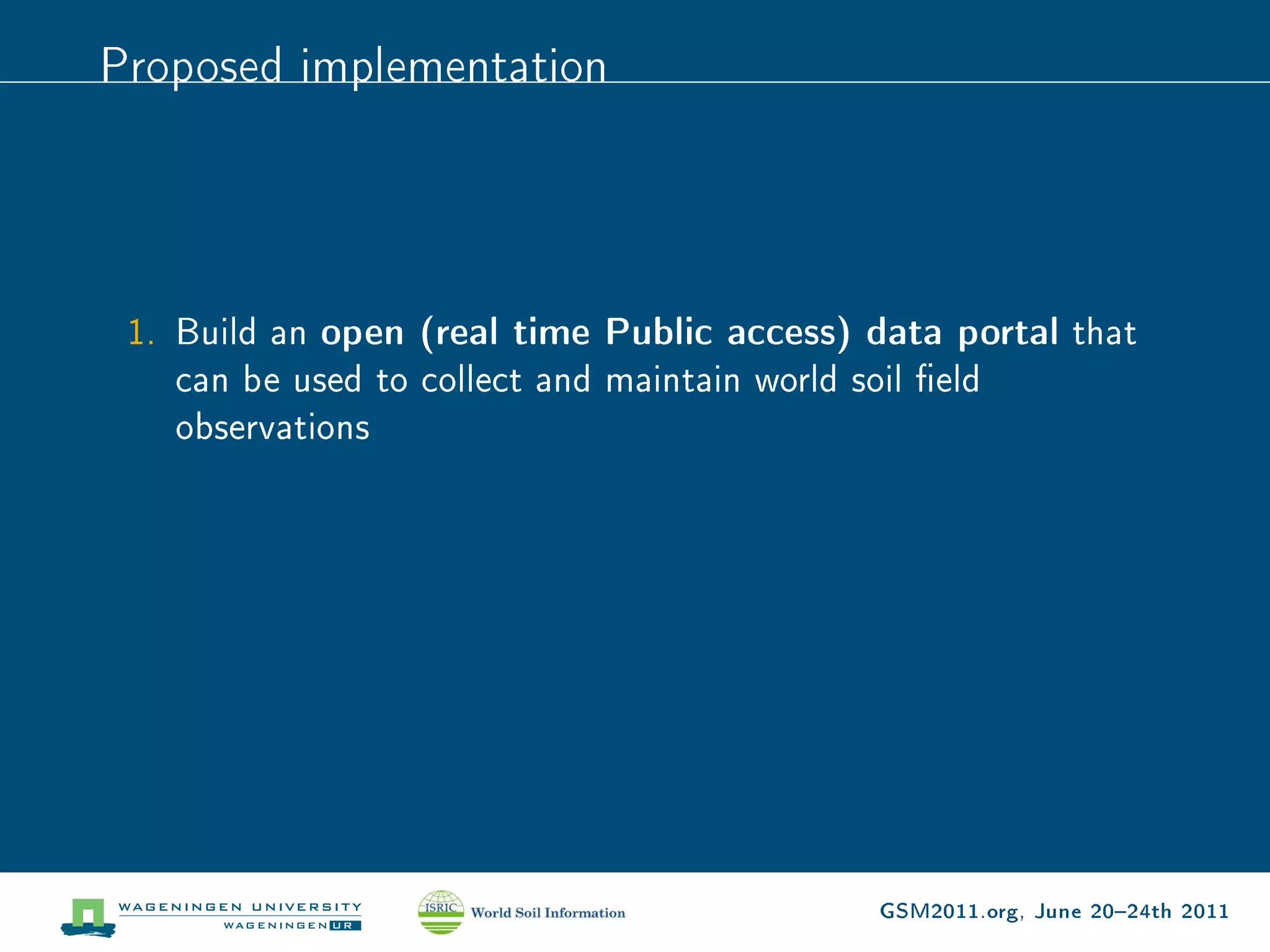 Proposed implementation




 1. Build an open (real time Public access) data portal that
    can be used to collect and maintain world soil eld
    observations




                                            GSM2011.org, June 2024th 2011
 