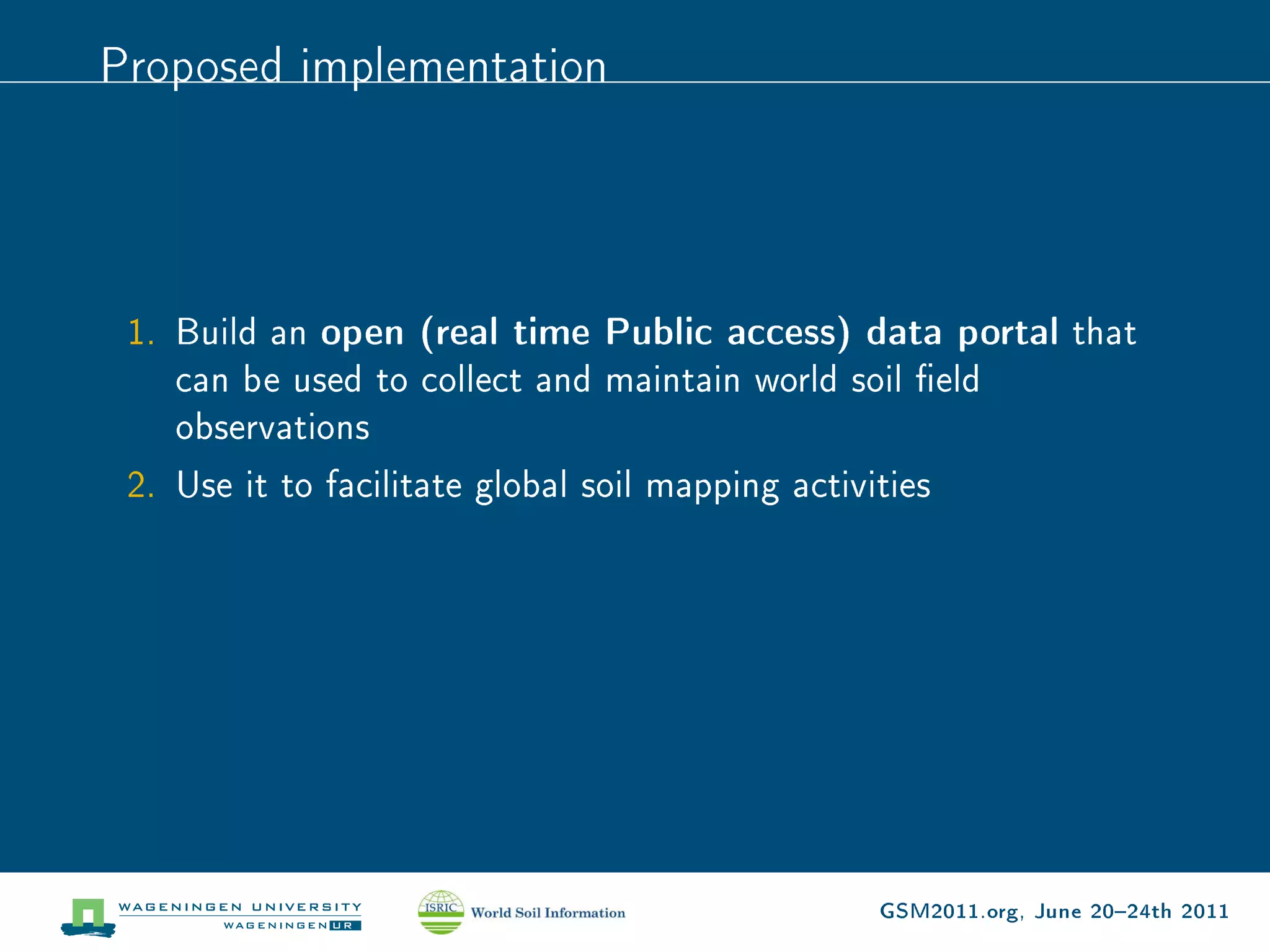 Proposed implementation




 1. Build an open (real time Public access) data portal that
    can be used to collect and maintain world soil eld
    observations
 2. Use it to facilitate global soil mapping activities




                                            GSM2011.org, June 2024th 2011
 