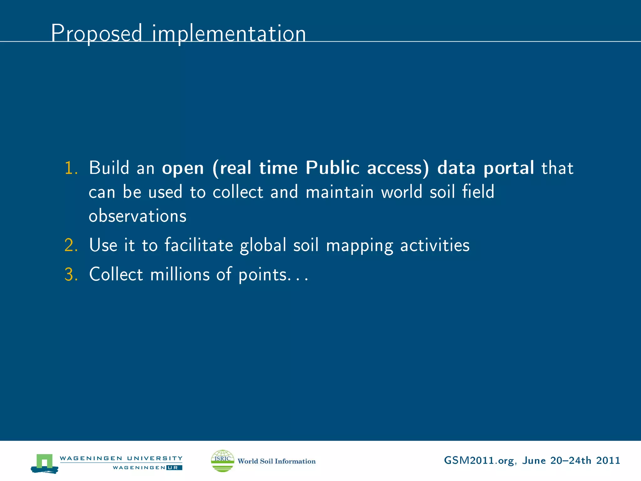 Proposed implementation




 1. Build an open (real time Public access) data portal that
    can be used to collect and maintain world soil eld
    observations
 2. Use it to facilitate global soil mapping activities
 3. Collect millions of points. . .




                                            GSM2011.org, June 2024th 2011
 