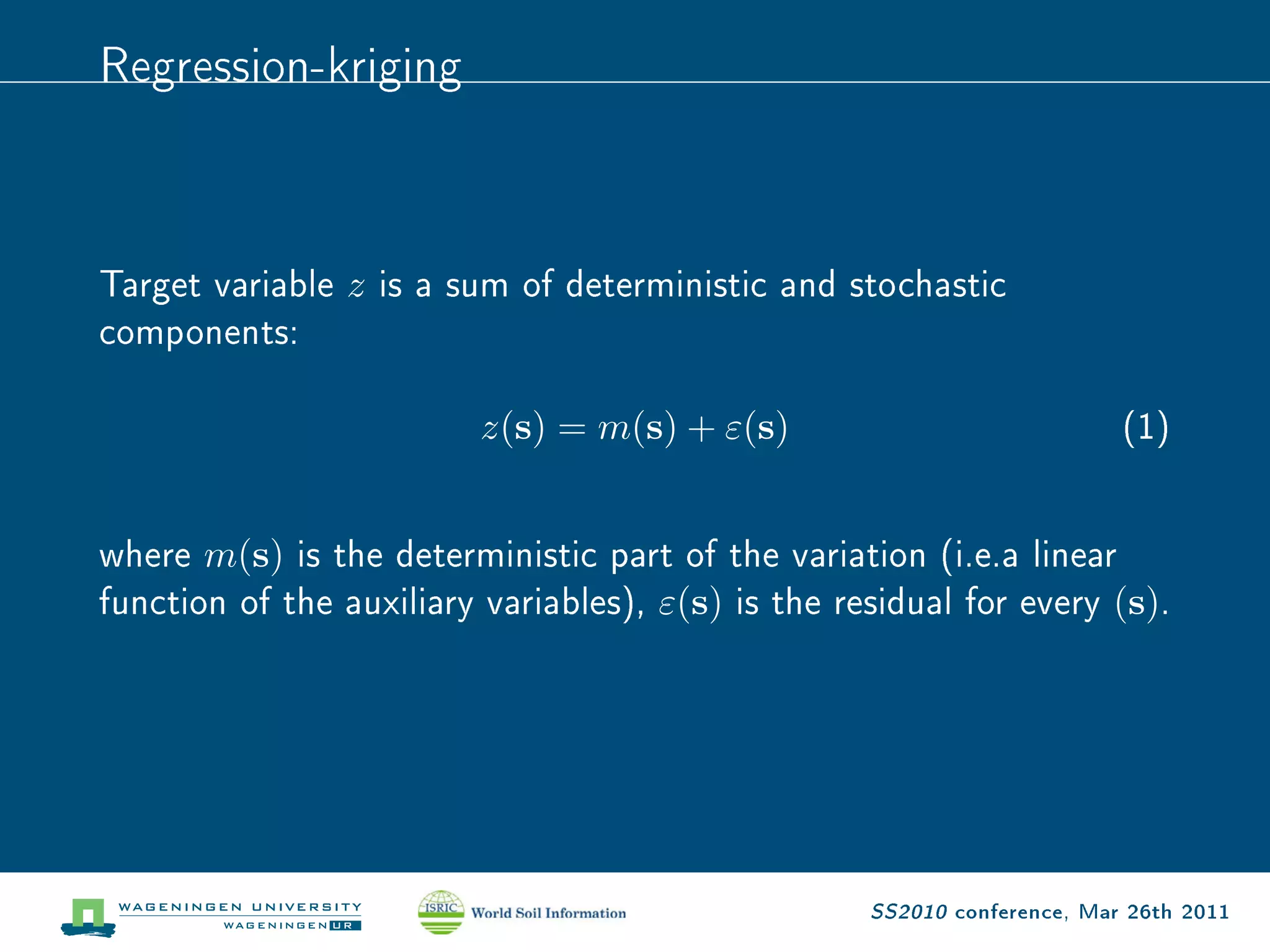 Regression-kriging


Target variable z is a sum of deterministic and stochastic
components:
                         z(s) = m(s) + ε(s)                               (1)

where m(s) is the deterministic part of the variation (i.e.a linear
function of the auxiliary variables), ε(s) is the residual for every (s).




                                                    SS2010 conference, Mar 26th 2011
 