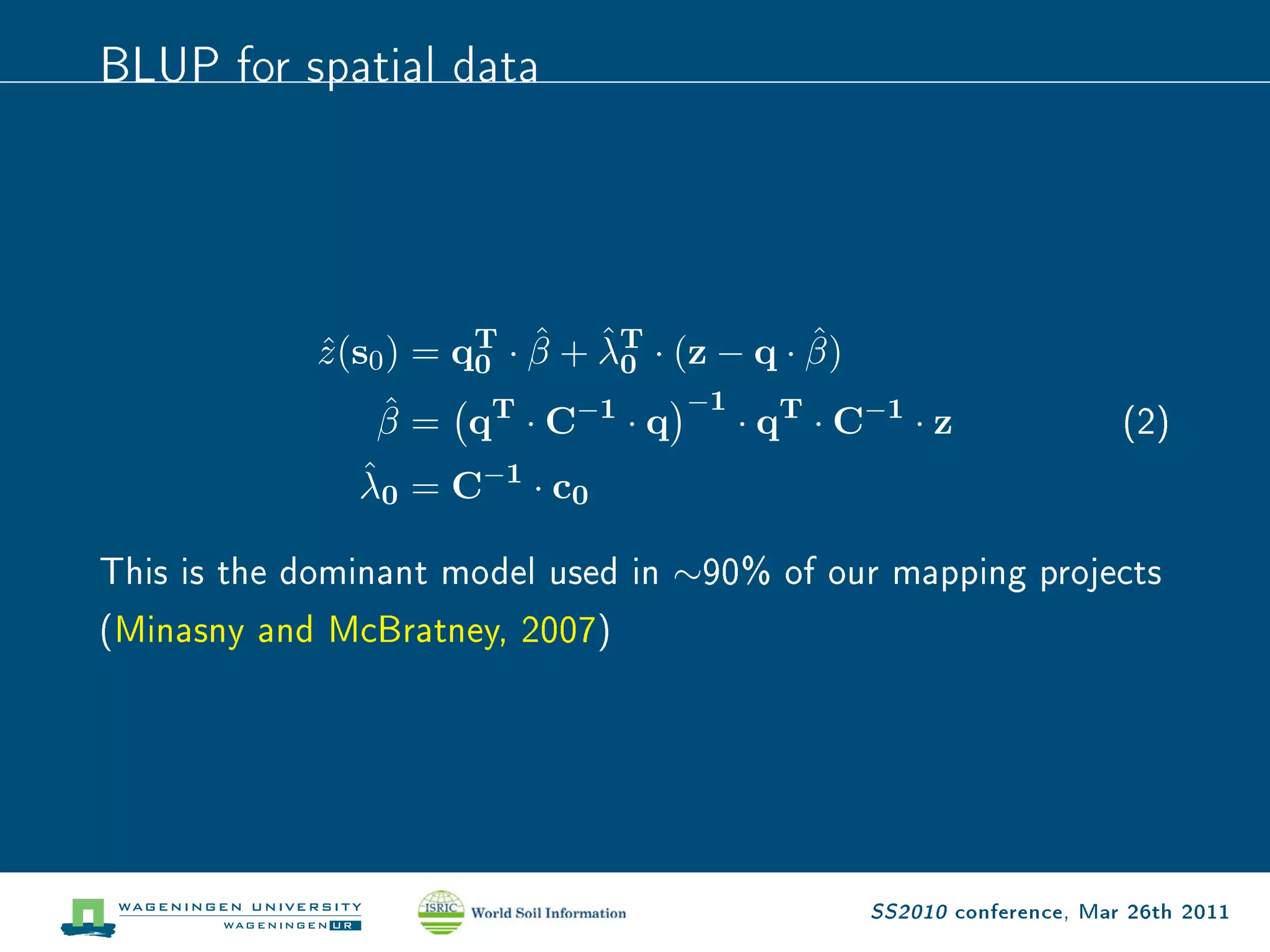 BLUP for spatial data



                            ˆ ˆ               ˆ
             z (s0 ) = qT · β + λT · (z − q · β)
             ˆ          0        0
                 ˆ                   −1
                β = qT · C−1 · q          · qT · C−1 · z                 (2)
               ˆ
               λ0 = C−1 · c0

This is the dominant model used in   ∼90%    of our mapping projects
(Minasny and McBratney, 2007)




                                                   SS2010 conference, Mar 26th 2011
 