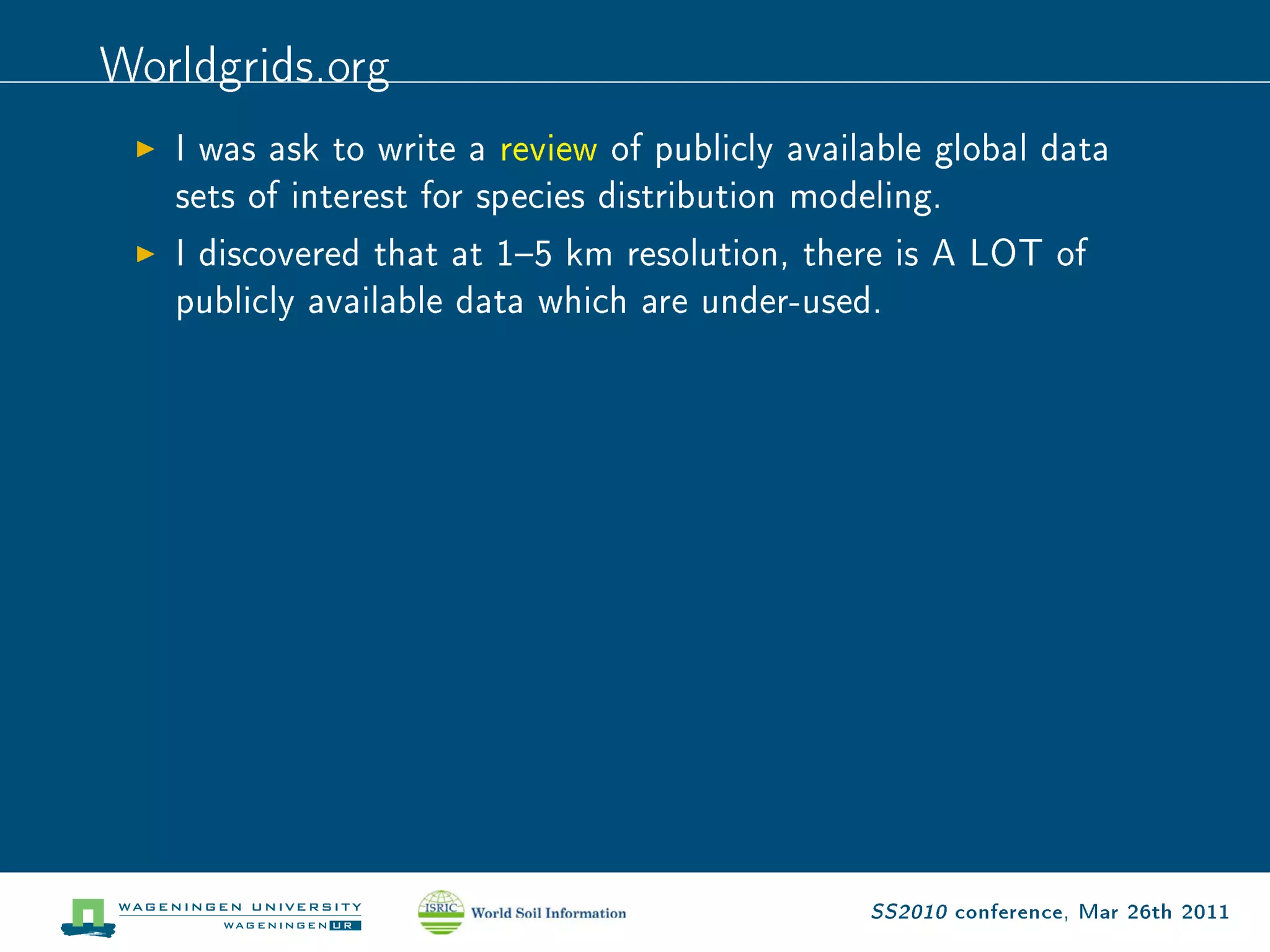 Worldgrids.org
   I was ask to write a review of publicly available global data

   sets of interest for species distribution modeling.

   I discovered that at 15 km resolution, there is A LOT of

   publicly available data which are under-used.




                                                 SS2010 conference, Mar 26th 2011
 
