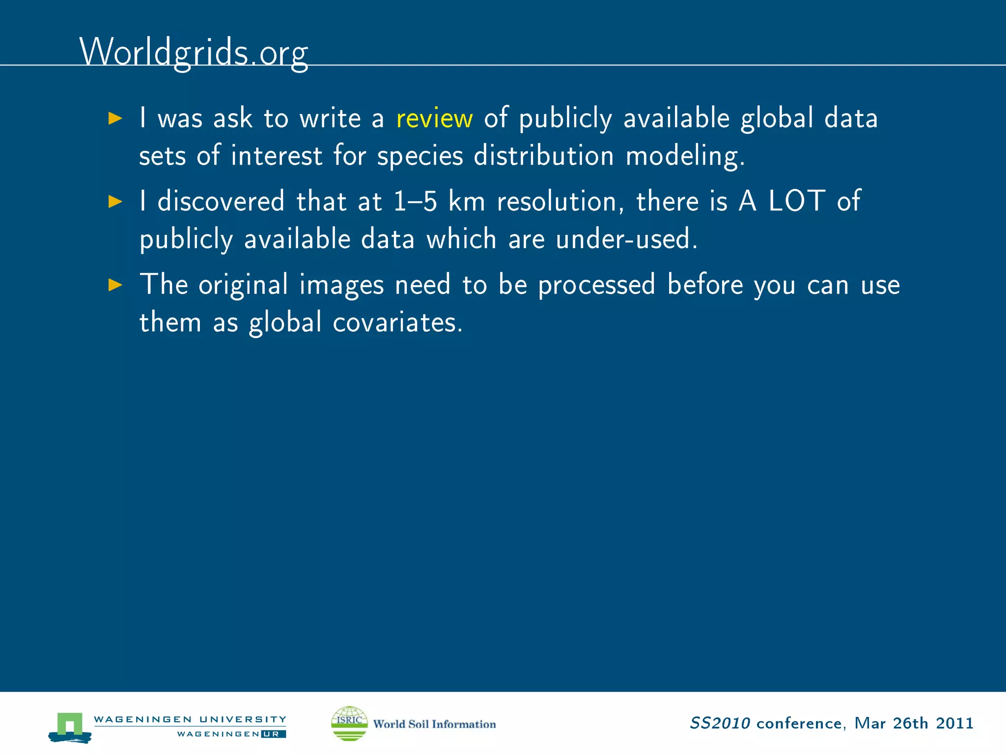 Worldgrids.org
   I was ask to write a review of publicly available global data

   sets of interest for species distribution modeling.

   I discovered that at 15 km resolution, there is A LOT of

   publicly available data which are under-used.

   The original images need to be processed before you can use

   them as global covariates.




                                                 SS2010 conference, Mar 26th 2011
 