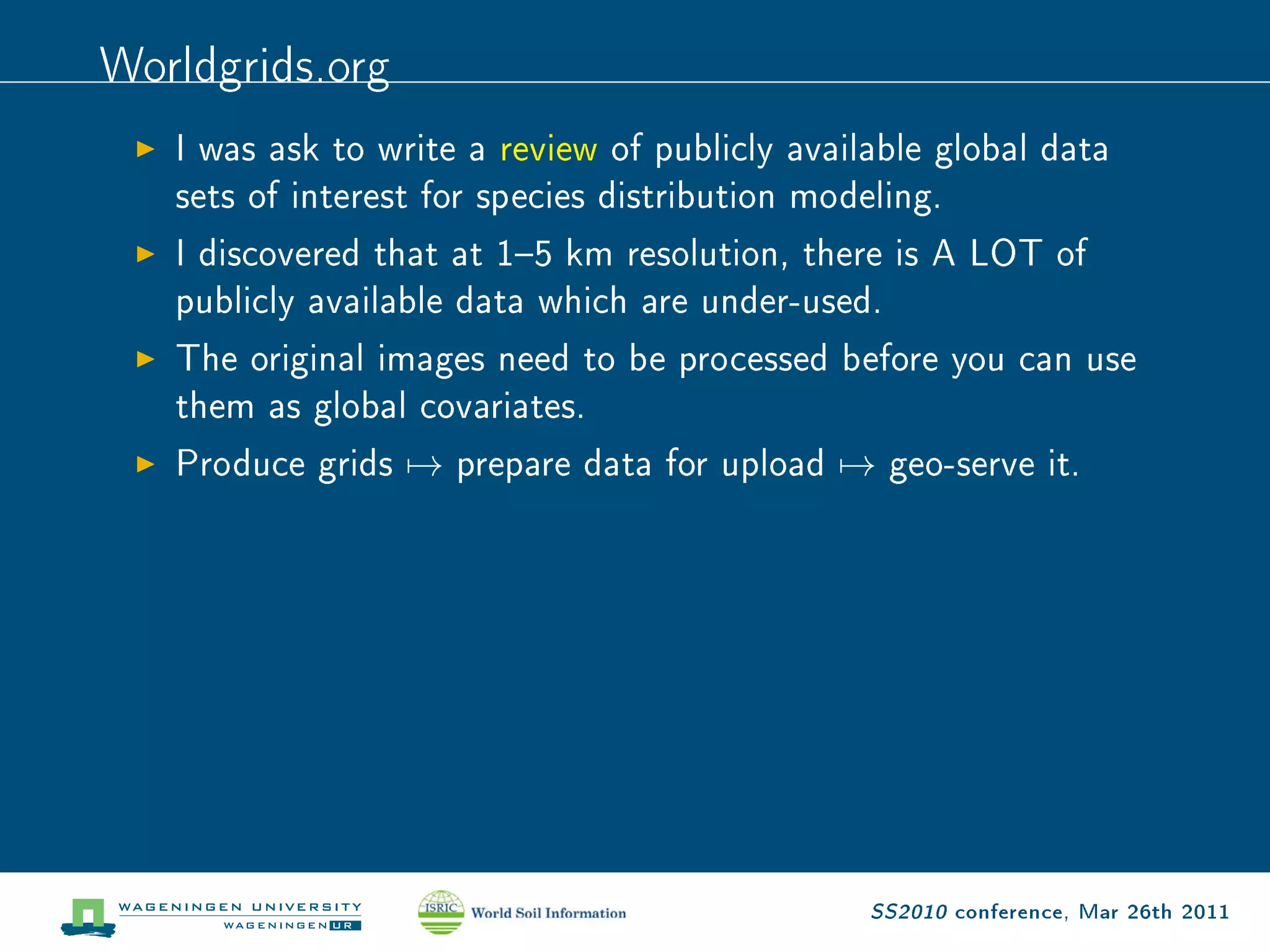 Worldgrids.org
   I was ask to write a review of publicly available global data

   sets of interest for species distribution modeling.

   I discovered that at 15 km resolution, there is A LOT of

   publicly available data which are under-used.

   The original images need to be processed before you can use

   them as global covariates.

   Produce grids   →   prepare data for upload   →   geo-serve it.




                                                 SS2010 conference, Mar 26th 2011
 