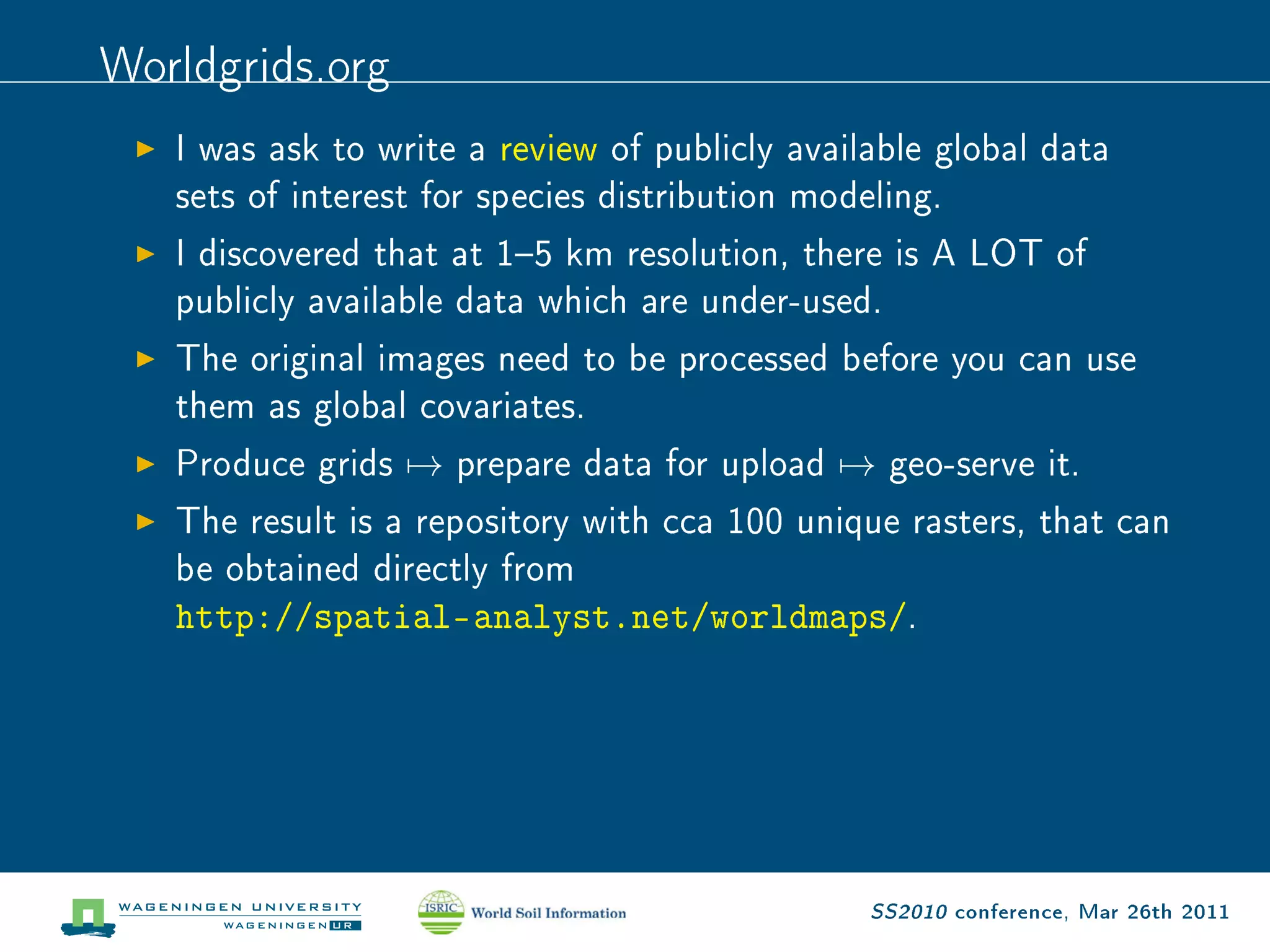 Worldgrids.org
   I was ask to write a review of publicly available global data

   sets of interest for species distribution modeling.

   I discovered that at 15 km resolution, there is A LOT of

   publicly available data which are under-used.

   The original images need to be processed before you can use

   them as global covariates.

   Produce grids   →   prepare data for upload   →   geo-serve it.

   The result is a repository with cca 100 unique rasters, that can

   be obtained directly from

   http://spatial-analyst.net/worldmaps/.




                                                 SS2010 conference, Mar 26th 2011
 