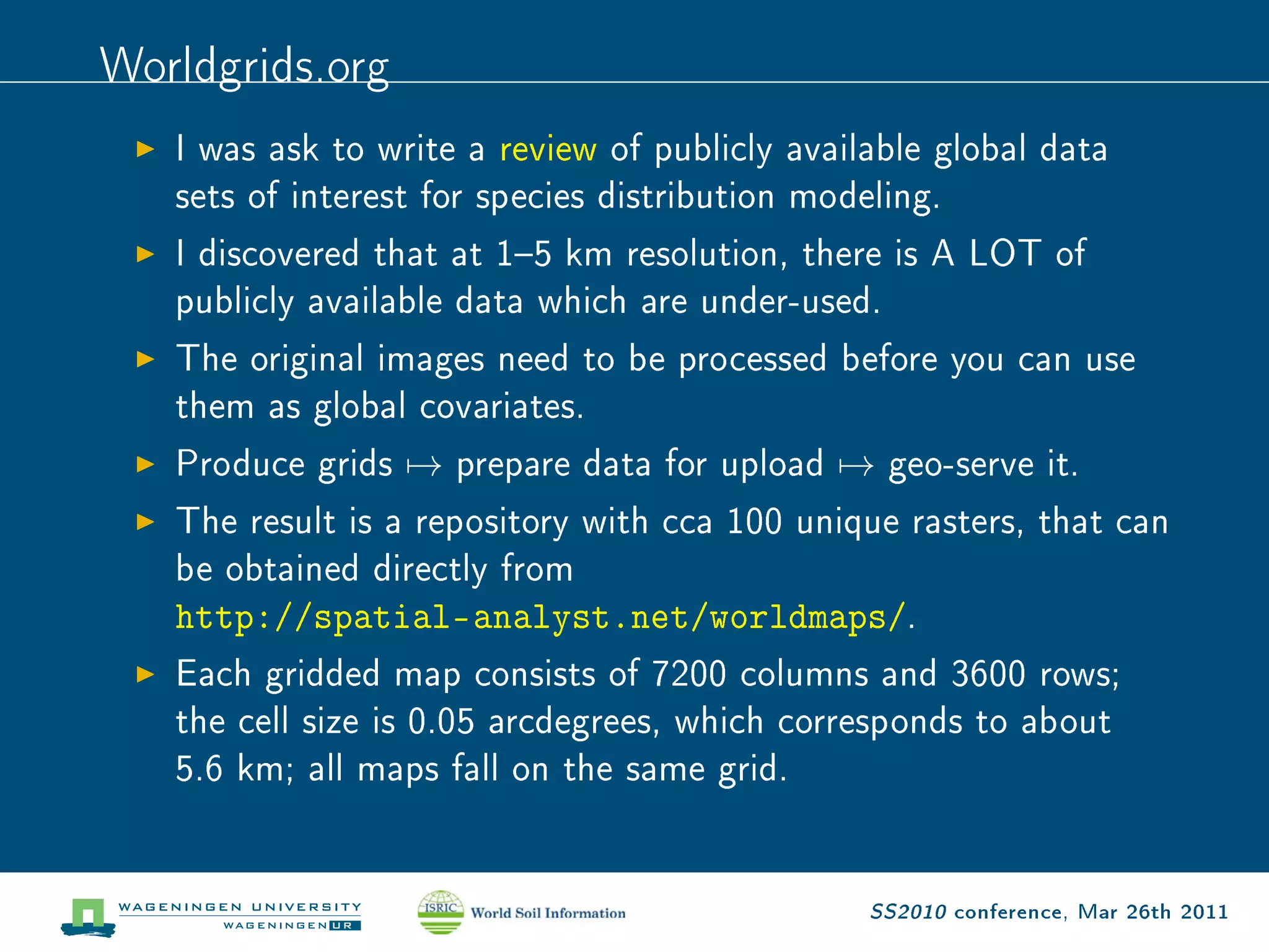 Worldgrids.org
   I was ask to write a review of publicly available global data

   sets of interest for species distribution modeling.

   I discovered that at 15 km resolution, there is A LOT of

   publicly available data which are under-used.

   The original images need to be processed before you can use

   them as global covariates.

   Produce grids   →   prepare data for upload   →   geo-serve it.

   The result is a repository with cca 100 unique rasters, that can

   be obtained directly from

   http://spatial-analyst.net/worldmaps/.
   Each gridded map consists of 7200 columns and 3600 rows;

   the cell size is 0.05 arcdegrees, which corresponds to about

   5.6 km; all maps fall on the same grid.




                                                 SS2010 conference, Mar 26th 2011
 