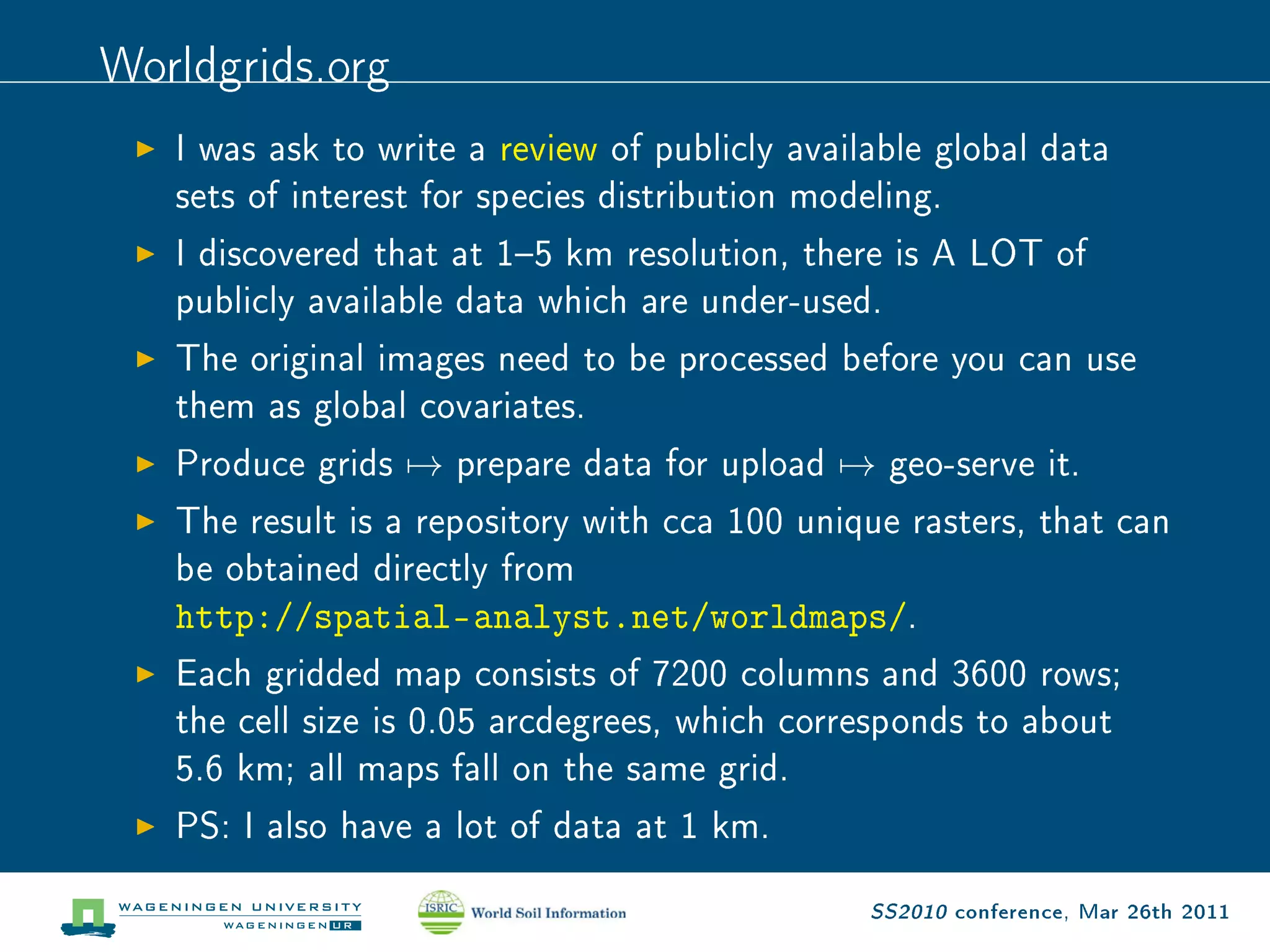 Worldgrids.org
   I was ask to write a review of publicly available global data

   sets of interest for species distribution modeling.

   I discovered that at 15 km resolution, there is A LOT of

   publicly available data which are under-used.

   The original images need to be processed before you can use

   them as global covariates.

   Produce grids   →   prepare data for upload   →   geo-serve it.

   The result is a repository with cca 100 unique rasters, that can

   be obtained directly from

   http://spatial-analyst.net/worldmaps/.
   Each gridded map consists of 7200 columns and 3600 rows;

   the cell size is 0.05 arcdegrees, which corresponds to about

   5.6 km; all maps fall on the same grid.

   PS: I also have a lot of data at 1 km.


                                                 SS2010 conference, Mar 26th 2011
 