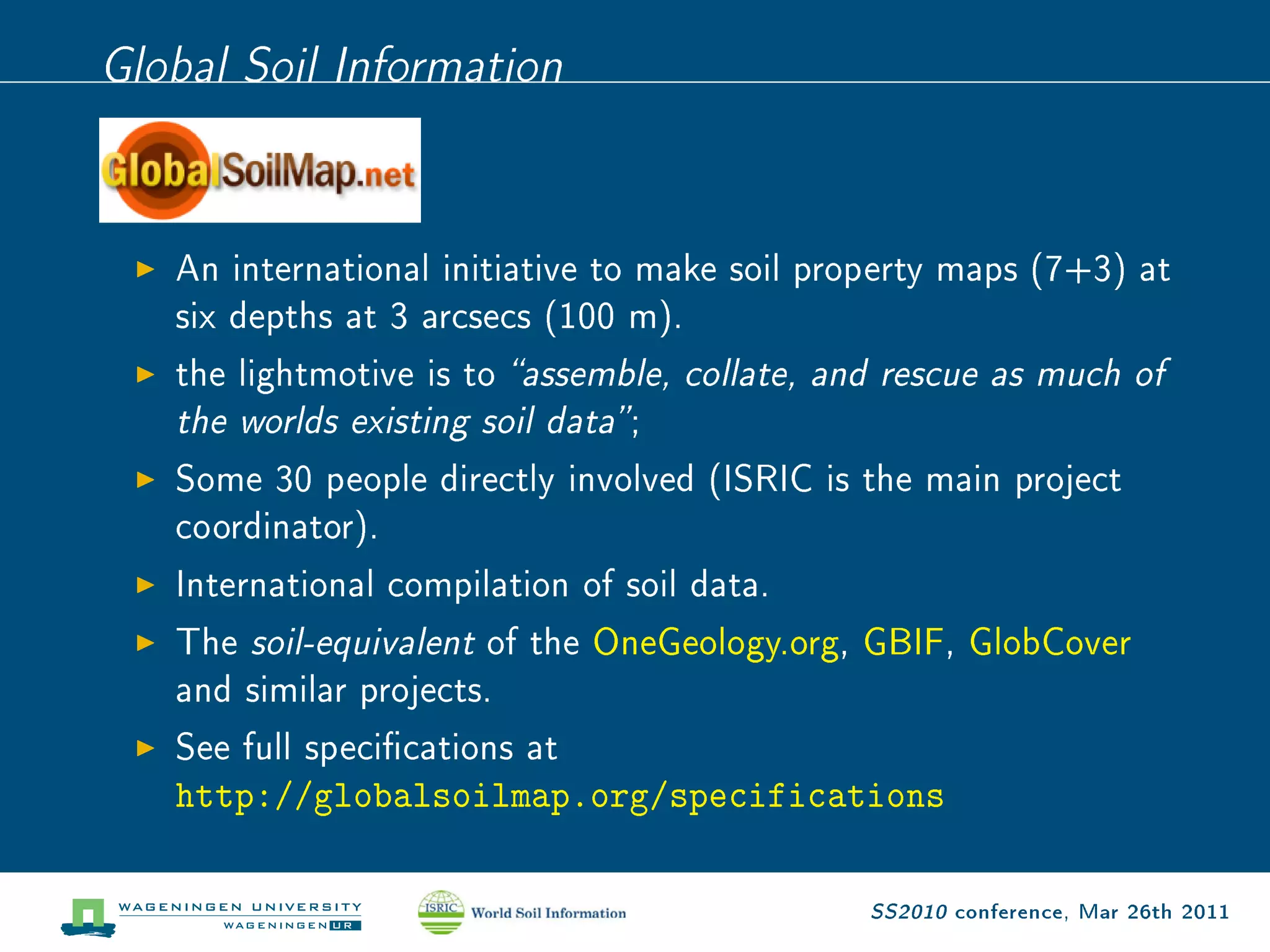 Global Soil Information


   An international initiative to make soil property maps (7+3) at
   six depths at 3 arcsecs (100 m).
   the lightmotive is to assemble, collate, and rescue as much of
   the worlds existing soil data ;

   Some 30 people directly involved (ISRIC is the main project
   coordinator).
   International compilation of soil data.
   The soil-equivalent of the OneGeology.org, GBIF, GlobCover
   and similar projects.
   See full specications at
   http://globalsoilmap.org/specifications

                                              SS2010 conference, Mar 26th 2011
 