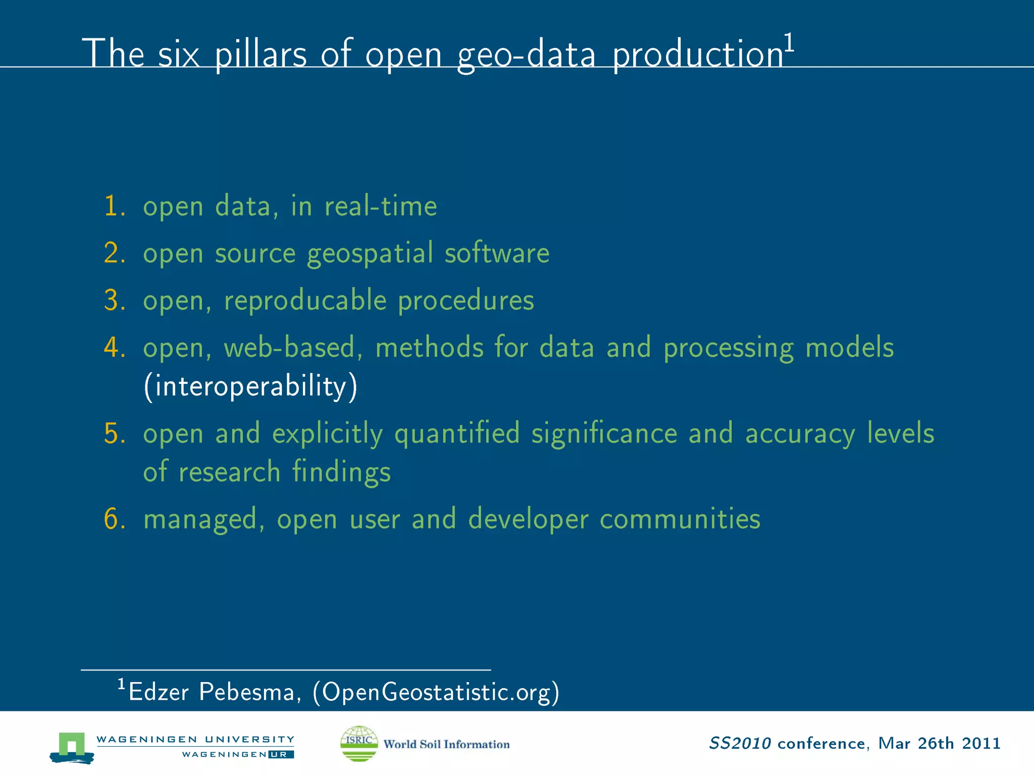 The six pillars of open geo-data production1

 1. open data, in real-time
 2. open source geospatial software
 3. open, reproducable procedures
 4. open, web-based, methods for data and processing models
    (interoperability)
 5. open and explicitly quantied signicance and accuracy levels
    of research ndings
 6. managed, open user and developer communities




  1
      Edzer Pebesma, (OpenGeostatistic.org)
                                               SS2010 conference, Mar 26th 2011
 
