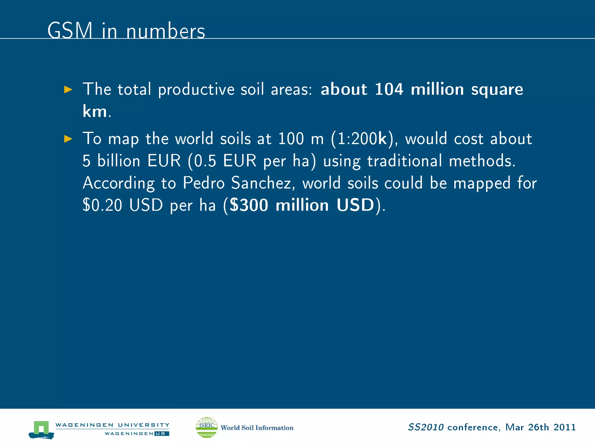 GSM in numbers
   The total productive soil areas: about 104 million square
   km.
   To map the world soils at 100 m (1:200k), would cost about
   5 billion EUR (0.5 EUR per ha) using traditional methods.
   According to Pedro Sanchez, world soils could be mapped for
   $0.20 USD per ha ($300 million USD).




                                             SS2010 conference, Mar 26th 2011
 