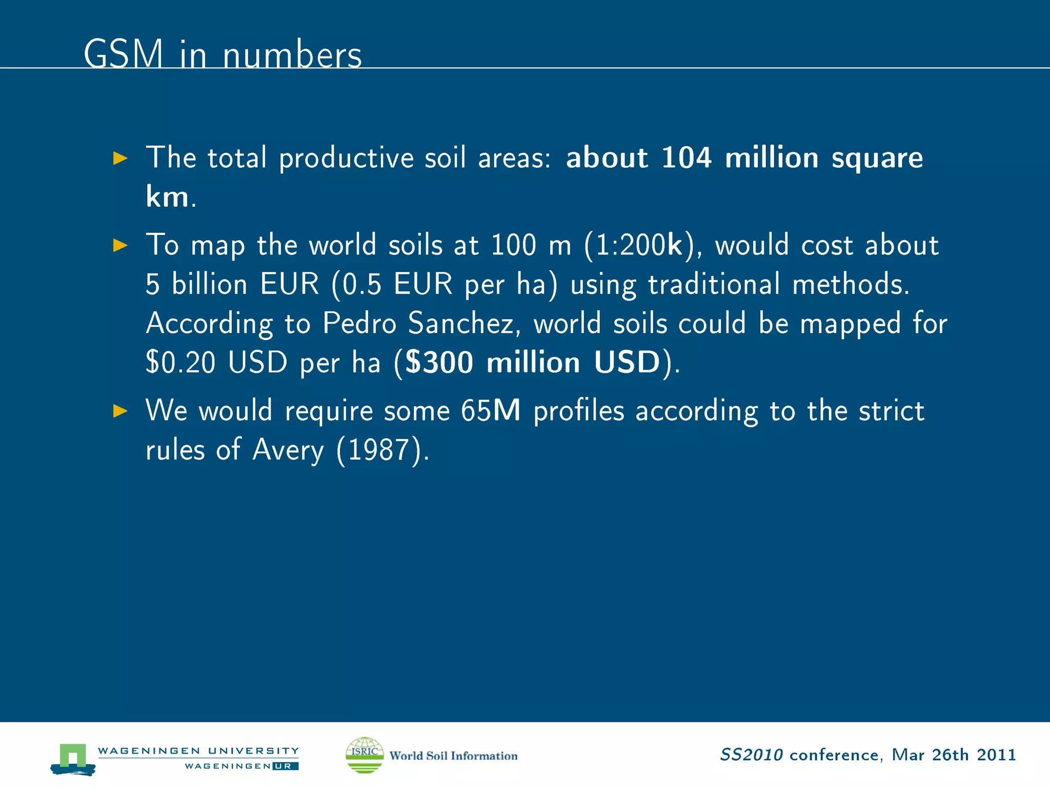 GSM in numbers
   The total productive soil areas: about 104 million square
   km.
   To map the world soils at 100 m (1:200k), would cost about
   5 billion EUR (0.5 EUR per ha) using traditional methods.
   According to Pedro Sanchez, world soils could be mapped for
   $0.20 USD per ha ($300 million USD).
   We would require some 65M proles according to the strict
   rules of Avery (1987).




                                             SS2010 conference, Mar 26th 2011
 