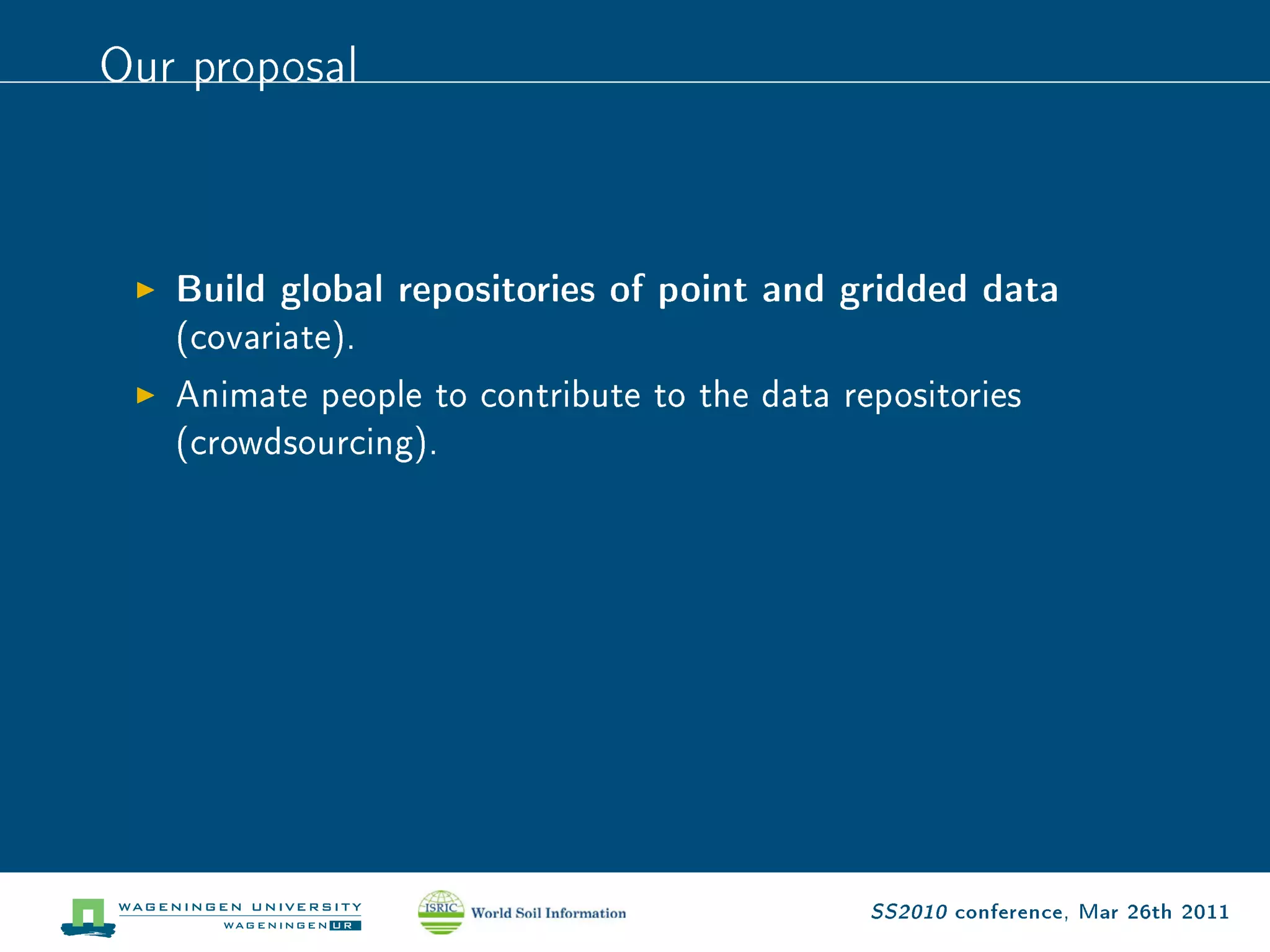 Our proposal


   Build global repositories of point and gridded data
   (covariate).
   Animate people to contribute to the data repositories
   (crowdsourcing).




                                              SS2010 conference, Mar 26th 2011
 
