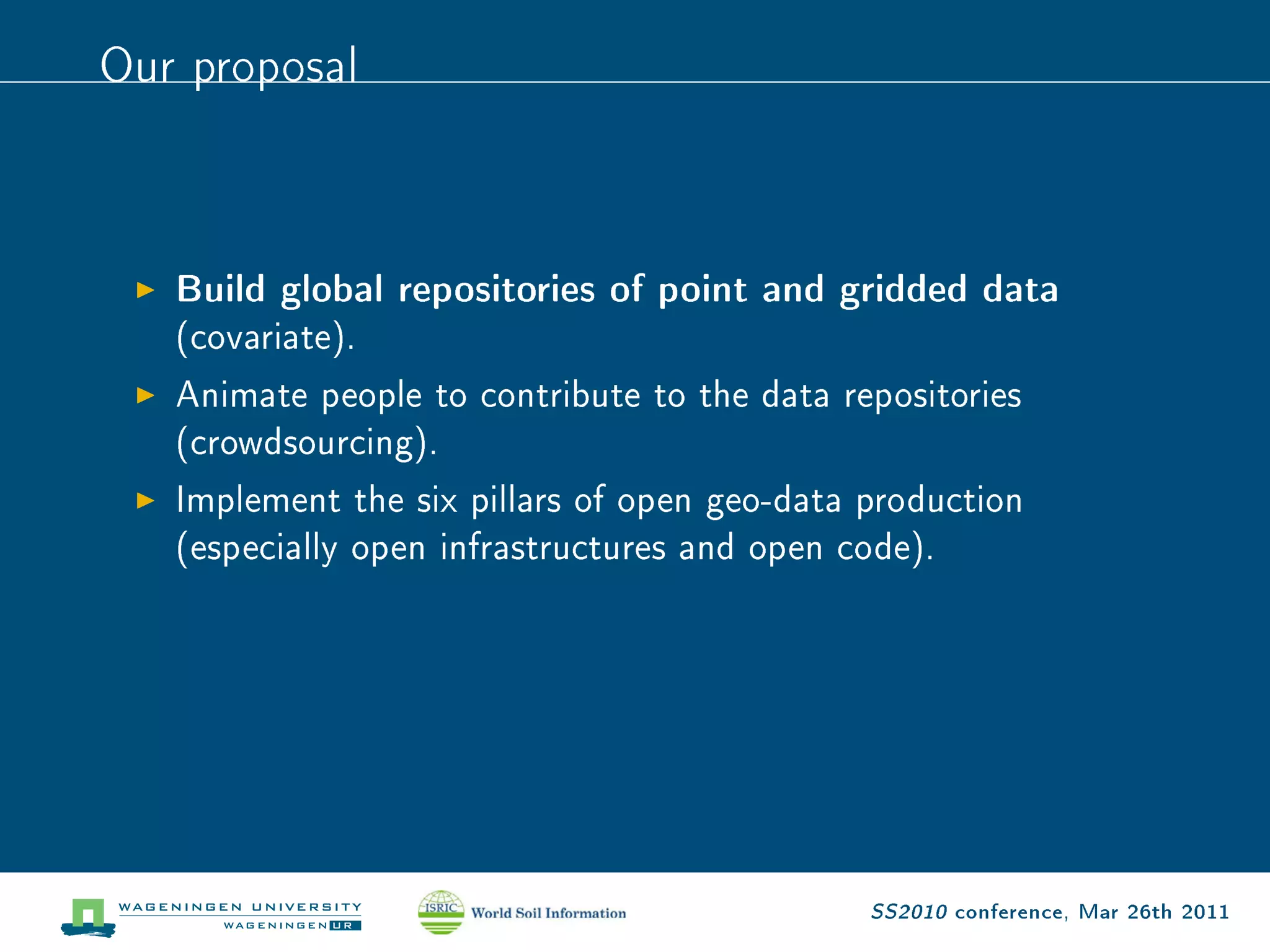 Our proposal


   Build global repositories of point and gridded data
   (covariate).
   Animate people to contribute to the data repositories
   (crowdsourcing).
   Implement the six pillars of open geo-data production
   (especially open infrastructures and open code).




                                              SS2010 conference, Mar 26th 2011
 